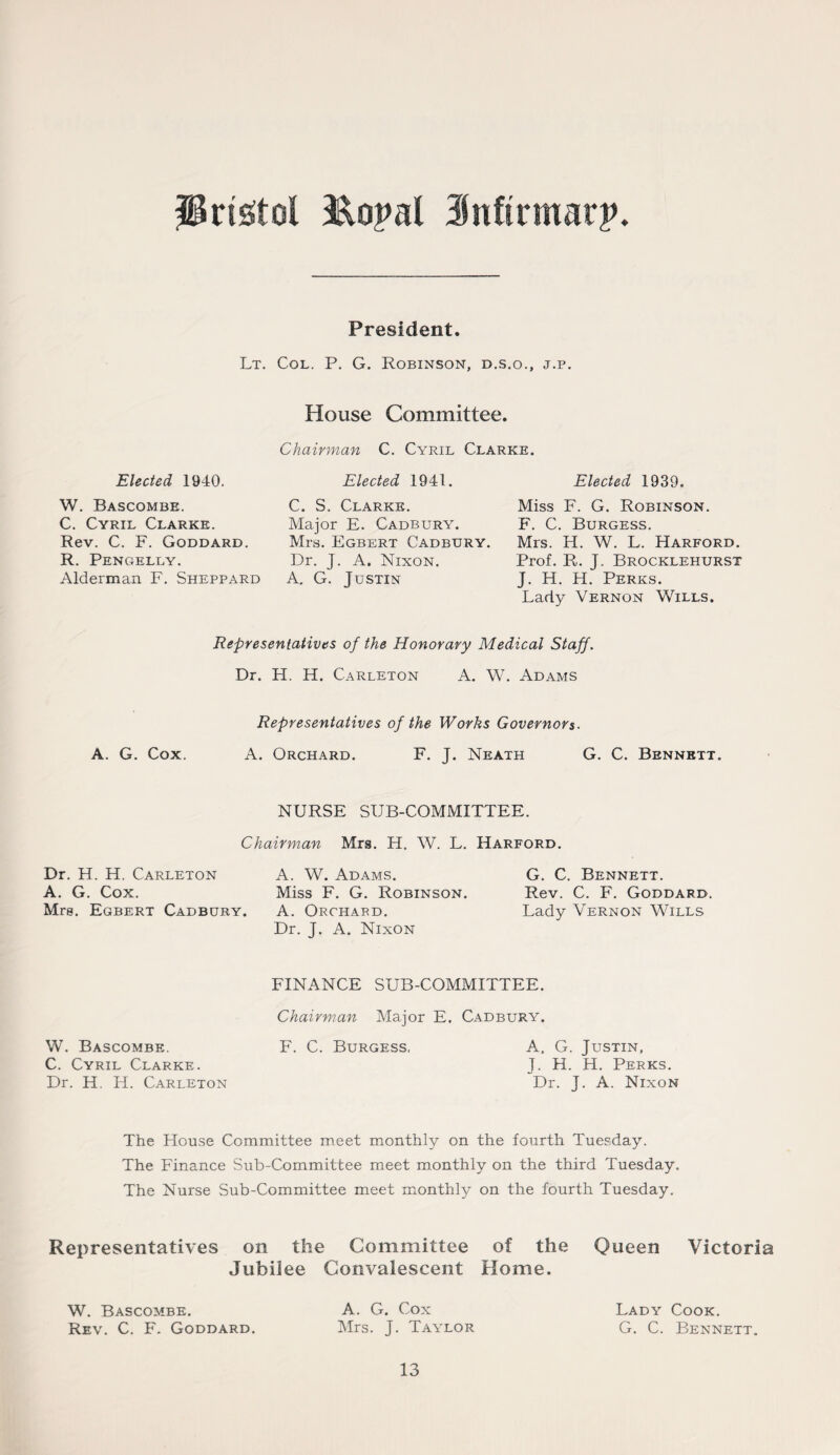 President. Lt. Col. P. G. Robinson, d.s.o., j.p. House Committee. C. Cyril Clarke. Elected 1940. W. Bascombe. C. Cyril Clarke. Rev. C. F. Goddard. R. Pengelly. Alderman F. Sheppard Chairman Elected 1941. C. S. Clarke. Major E. Cadbury. Mrs. Egbert Cadbury. Dr. J. A. Nixon. A. G. Justin Elected 1939. Miss F. G. Robinson. F. C. Burgess. Mrs. H. W. L. Harford. Prof. R. J. Brocklehurst J. H. H. Perks. Lady Vernon Wills. Representatives of the Honorary Medical Staff. Dr. H. H. Carleton A. W. Adams A. G. Cox. Representatives of the Works Governors. A. Orchard. F. J. Neath G. C. Bennett. NURSE SUB-COMMITTEE. Chairman Mrs. H. W. L. Harford. Dr. H. H. Carleton A. G. Cox. Mrs. Egbert Cadbury. A. W. Adams. Miss F. G. Robinson. A. Orchard. Dr. J. A. Nixon G. C. Bennett. Rev. C. F. Goddard. Lady Vernon Wills W. Bascombe. C. Cyril Clarke. Dr. H. H. Carleton FINANCE SUB-COMMITTEE. Chairman Major E. Cadbury. F. C. Burgess, A. G. Justin, J. H. H. Perks. Dr. J. A. Nixon The House Committee meet monthly on the fourth Tuesday. The Finance Sub-Committee meet monthly on the third Tuesday. The Nurse Sub-Committee meet monthly on the fourth Tuesday. Representatives on the Committee of the Queen Victoria Jubilee Convalescent Home. A. G. Cox Mrs. J. Taylor W. Bascombe. Rev. C. F. Goddard. 13 Lady Cook. G. C. Bennett.