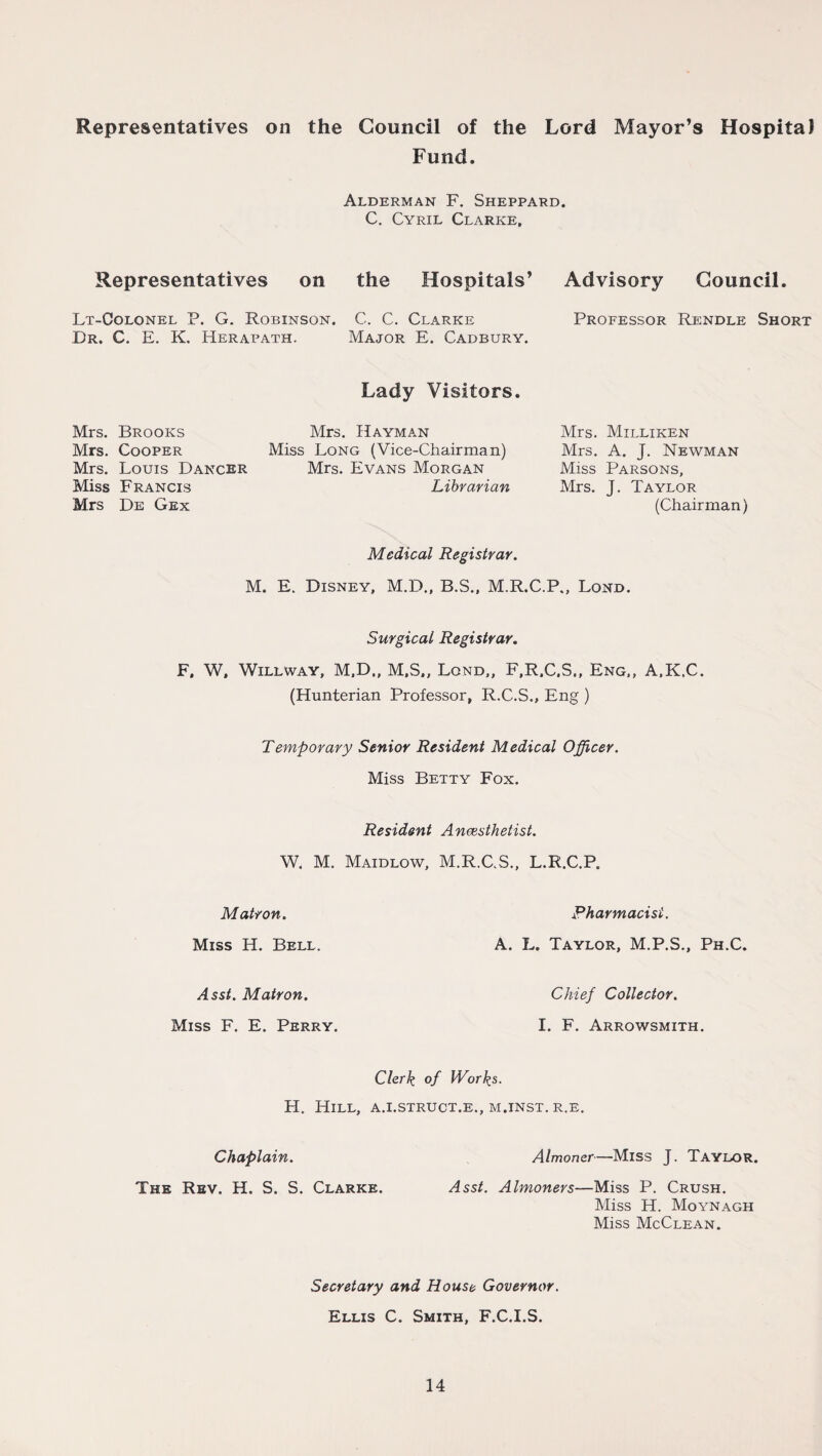 Representatives on the Council of the Lord Mayor’s Hospital Fund. Alderman F. Sheppard. C. Cyril Clarke, Representatives on the Hospitals’ Lt-Colonel P. G. Robinson. C. C. Clarke Dr. C. E. K. Herapath. Major E. Cadbury. Advisory Council. Professor Rendle Short Lady Visitors. Mrs. Brooks Mrs. Cooper Mrs. Louis Dancer Miss Francis Mrs De Gex Mrs. Dayman Miss Long (Vice-Chairman) Mrs. Evans Morgan Librarian Mrs. Milliken Mrs. A. J. Newman Miss Parsons, Mrs. J. Taylor (Chairman) Medical Registrar. M. E. Disney, M.D., B.S., M.R.C.P., Lond. Surgical Registrar. F. W, Willway, M.D., M,S,, Lond,, F.R.C.S., Eng,, A,K,C. (Hunterian Professor, R.C.S., Eng ) Temporary Senior Resident Medical Officer. Miss Betty Fox. Resident Anaesthetist. W. M. Maidlow, M.R.C.S., L.R.C.P. Matron. Miss H. Bell. Pharmacist. A. L. Taylor, M.P.S., Ph.C. Asst. Matron. Miss F. E. Perry. Chief Collector. I. F. Arrowsmith. Clerk of Works. H. Hill, a.i.struct.e., m.inst. r.e. Chaplain. Almoner—Miss J. Taylor. The Rev. H. S. S. Clarke. Asst. Almoners—Miss P. Crush. Miss H. Moynagh Miss McClean. Secretary and House Governor. Ellis C. Smith, F.C.I.S.