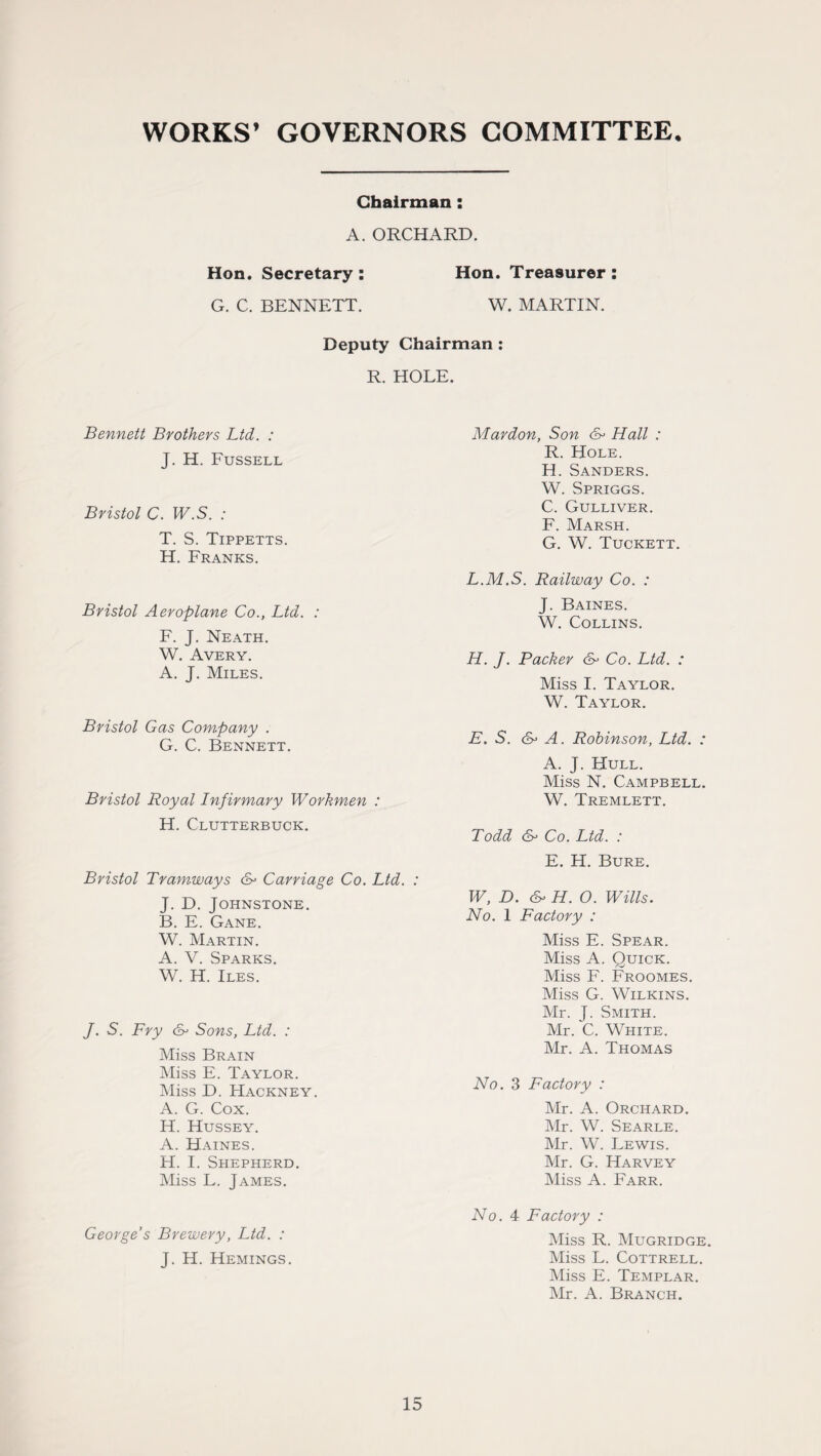 WORKS’ GOVERNORS COMMITTEE. Chairman: A. ORCHARD. Hon. Secretary : Hon. Treasurer : G. C. BENNETT. W. MARTIN. Deputy Chairman : R. HOLE. Bennett Brothers Ltd. : J. H. Fussell Bristol C. W.S. : T. S. Tippetts. H. Franks. Bristol Aeroplane Co., Ltd. : F. J. Neath. W. Avery. A. J. Miles. Bristol Gas Company . G. C. Bennett. Bristol Royal Infirmary Workmen : H. Clutterbuck. Bristol Tramways & Carriage Co. Ltd. : J. D. Johnstone. B. E. Gane. W. Martin. A. V. Sparks. W. H. Iles. /. S. Fry &> Sons, Ltd. : Miss Brain Miss E. Taylor. Miss D. Hackney. A. G. Cox. H. Hussey. A. Haines. H. I. Shepherd. Miss L. James. Mar don, Son & Hall : R. Hole. H. Sanders. W. Spriggs. C. Gulliver. F. Marsh. G. W. Tuckett. L.M.S. Railway Co. : J. Baines. W. Collins. H. J. Packer & Co. Ltd. : Miss I. Taylor. W. Taylor. E. S. A. Robinson, Ltd. : A. J. Hull. Miss N. Campbell. W. Tremlett. Todd & Co. Ltd. : E. H. Bure. W, D. &> H. O. Wills. No. 1 Factory : Miss E. Spear. Miss A. Quick. Miss F. Froomes. Miss G. Wilkins. Mr. J. Smith. Mr. C. White. Mr. A. Thomas No. 3 Factory : Mr. A. Orchard. Mr. W. Searle. Mr. W. Lewis. Mr. G. Harvey Miss A. Farr. George’s Brewery, Ltd. : J. H. Hemings. No. 4 Factory : Miss R. Mugridge. Miss L. Cottrell. Miss E. Templar. Mr. A. Branch.