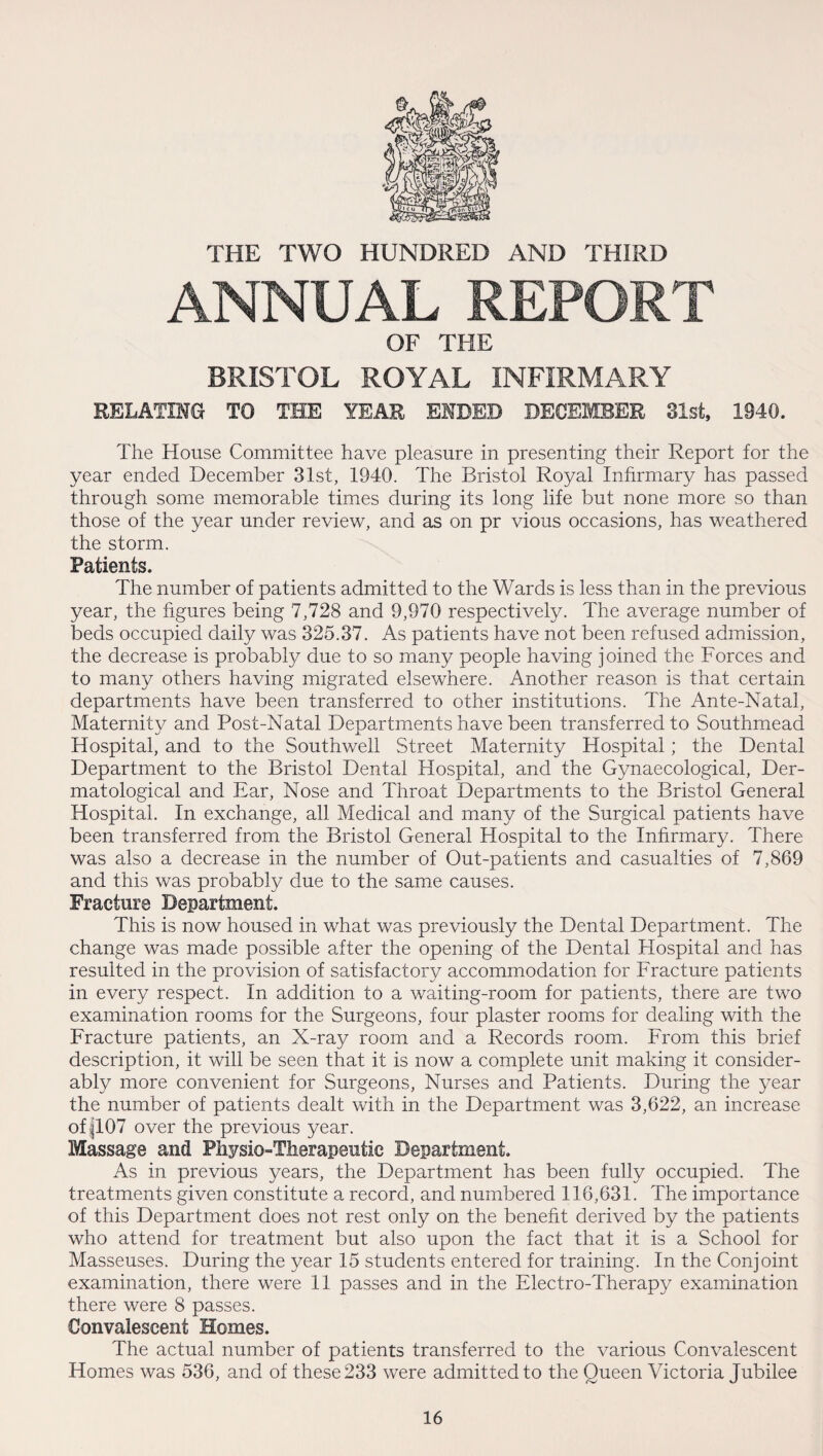 THE TWO HUNDRED AND THIRD ANNUAL REPORT OF THE BRISTOL ROYAL INFIRMARY RELATING TO THE YEAR ENDED DECEMBER 81st, 1940. The House Committee have pleasure in presenting their Report for the year ended December 31st, 1940. The Bristol Royal Infirmary has passed through some memorable times during its long life but none more so than those of the year under review, and as on pr vious occasions, has weathered the storm. Patients. The number of patients admitted to the Wards is less than in the previous year, the figures being 7,728 and 9,970 respectively. The average number of beds occupied daily was 325.37. As patients have not been refused admission, the decrease is probably due to so many people having joined the Forces and to many others having migrated elsewhere. Another reason is that certain departments have been transferred to other institutions. The Ante-Natal, Maternity and Post-Natal Departments have been transferred to Southmead Hospital, and to the Southwell Street Maternity Hospital; the Dental Department to the Bristol Dental Hospital, and the Gynaecological, Der¬ matological and Ear, Nose and Throat Departments to the Bristol General Hospital. In exchange, all Medical and many of the Surgical patients have been transferred from the Bristol General Hospital to the Inhrmary. There was also a decrease in the number of Out-patients and casualties of 7,869 and this was probably due to the same causes. Fracture Department. This is now housed in what was previously the Dental Department. The change was made possible after the opening of the Dental Hospital and has resulted in the provision of satisfactory accommodation for Fracture patients in every respect. In addition to a waiting-room for patients, there are two examination rooms for the Surgeons, four plaster rooms for dealing with the Fracture patients, an X-ray room and a Records room. From this brief description, it will be seen that it is now a complete unit making it consider¬ ably more convenient for Surgeons, Nurses and Patients. During the year the number of patients dealt with in the Department was 3,622, an increase of jl07 over the previous year. Massage and Physio-Therapeutic Department. As in previous years, the Department has been fully occupied. The treatments given constitute a record, and numbered 116,631. The importance of this Department does not rest only on the benefit derived by the patients who attend for treatment but also upon the fact that it is a School for Masseuses. During the year 15 students entered for training. In the Conjoint examination, there were 11 passes and in the Electro-Therapy examination there were 8 passes. Convalescent Homes. The actual number of patients transferred to the various Convalescent Homes was 536, and of these 233 were admitted to the Queen Victoria Jubilee