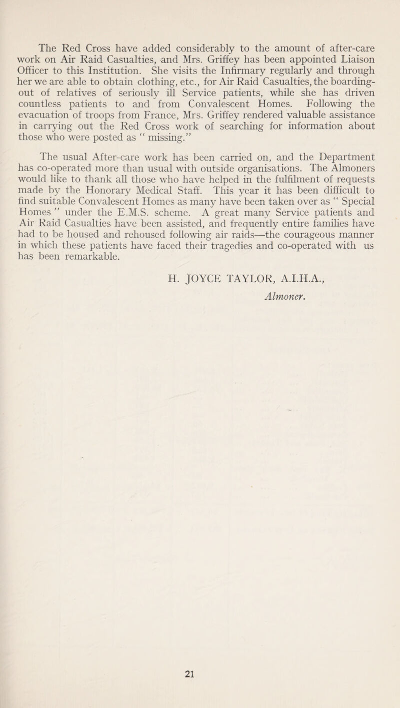 The Red Cross have added considerably to the amount of after-care work on Air Raid Casualties, and Mrs. Griffey has been appointed Liaison Officer to this Institution. She visits the Infirmary regularly and through her we are able to obtain clothing, etc., for Air Raid Casualties, the boarding- out of relatives of seriously ill Service patients, while she has driven countless patients to and from Convalescent Homes. Following the evacuation of troops from France, Mrs. Griffey rendered valuable assistance in carrying out the Red Cross work of searching for information about those who were posted as  missing.” The usual After-care work has been carried on, and the Department has co-operated more than usual with outside organisations. The Almoners would like to thank all those who have helped in the fulfilment of requests made by the Honorary Medical Staff. This year it has been difficult to find suitable Convalescent Homes as many have been taken over as “ Special Homes ” under the E.M.S. scheme. A great many Service patients and Air Raid Casualties have been assisted, and frequently entire families have had to be housed and rehoused following air raids—the courageous manner in which these patients have faced their tragedies and co-operated with us has been remarkable. H. JOYCE TAYLOR, A.I.H.A., Almoner.