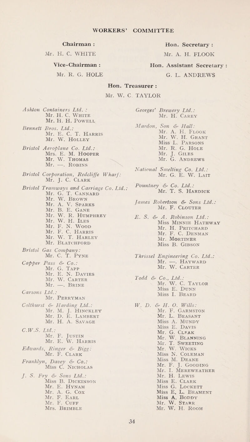 WORKERS’ COMMITTEE Chairman : Mr. H. C. WHITE Vice-Chairman : Mr. R. G. HOLE Hon. Secretary : Mr. A. H. FLOOR Hon. Assistant Secretary G. L. ANDREWS Hon. Treasurer : Mr. W. C TAYLOR Ashton Containers Ltd. : Mr. H. C. White Mr. IT. H. Powell Bennett Bros. Ltd.: Mr. E. C. T. Harris Mr. W. Holley Bristol Aeroplane Co. Ltd.: Mrs. E. M. Hooper Mr. W. Thomas Mr. —. Robins Bristol Gas Company: Mr. C. T. Pyne Capper Pass & Co.: Mr. G. Tapp Mr. E. N. Davies Mr. W. Carter Mr. —. Brine Carsons Ltd.: Mr. Perryman Colthurst &> Harding Ltd.: Mr. M. J. Hinckley Mr. D. E. Lambert Mr. H. A. Savage C.W.S. Ltd.: Mr. F. Justin Mr. E. W. Harris Edwards, Ringer <H Bigg: Mr. F. Clark Franklyn, Davey &> Co.: Miss C. Nicholas J. S. Fry Sons Ltd.: Miss B. Dickinson Mr. E. Hynam Mr. A. G. Cox Mr. F. Earl Mr. F. Cuff Mrs. Brimble Georges’ Brewery Ltd.: Mr. H. Carey Mardon, Son &> Hall: Mr. A. FI. Flook Mr. W. H. Grant Miss L. Parsons Mr. R. G. Hole Mr. J. Giles Mr. G. Andrews National Smelting Co. Ltd.: Mr. G. E. W. Lait Pountney Co. Ltd.: Mr. T. S. Hardick James Robertson & Sons Ltd.: Mr. F. Clouter E. S. <B A. Robinson Ltd.: Miss Minnie Hathway Mr. H. Pritchard Mr. F. C. Denman Mr. Mortimer Miss B. Gibson Thmssel Engineering Co. Ltd.: Mr. —. Hayward Mr. W. Carter Todd Co., Ltd.: Mr. W. C. Taylor Miss E. Dunn Miss I. Beard W. D. & H. O. Wills: Mr. F. Garmston Mr. L. Beasant Miss A. Mundy Miss E. Davis Mr. G. Clfak Mr. W. Blanning Mr. T. Sweeting Mr. W. Wicks Miss N. Coleman Miss M. Deane Mr. F. J. Gooding Mr. I. Mereweather Mr. H. Lewis Miss E. Clark Miss G. Lockett Miss E. L. Beament Miss A. Boddy Mr. W. Starr Mr. W. H. Room Bristol Corporation, Redcliffe Wharf: Mr. J. C. Clark Bristol Tramways and Carriage Co. Ltd.: Mr. G. T. Cannard Mr. W. Brown Mr. A. V. Sparks Mr. B. E. Gane Mr. W. R. Humphrey Mr. W. H. Iles Mr. F. N. Wood Mr. F. C. Harris Mr. W. T. Harley Mr. Blatchford