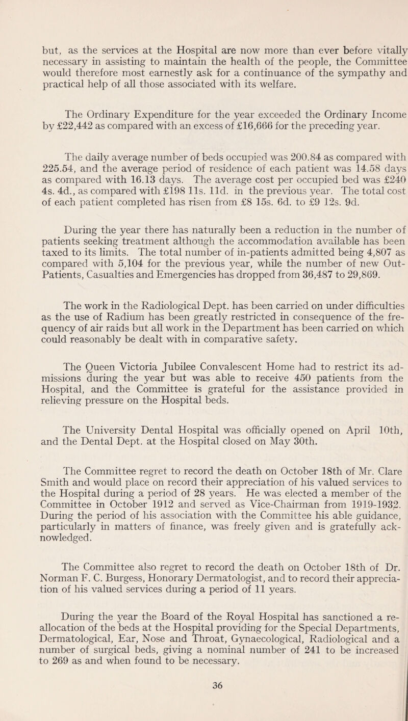 but, as the services at the Hospital are now more than ever before vitally necessary in assisting to maintain the health of the people, the Committee would therefore most earnestly ask for a continuance of the sympathy and practical help of all those associated with its welfare. The Ordinary Expenditure for the year exceeded the Ordinary Income by £22,442 as compared with an excess of £16,666 for the preceding year. The daily average number of beds occupied was 200.84 as compared with 225.54, and the average period of residence of each patient was 14.58 days as compared with 16.13 days. The average cost per occupied bed was £240 4s. 4d., as compared with £198 11s. lid. in the previous year. The total cost of each patient completed has risen from £8 15s. 6d. to £9 12s. 9d. During the year there has naturally been a reduction in the number of patients seeking treatment although the accommodation available has been taxed to its limits. The total number of in-patients admitted being 4,807 as compared with 5,104 for the previous year, while the number of new Out- Patients, Casualties and Emergencies has dropped from 36,487 to 29,869. The work in the Radiological Dept, has been carried on under difficulties as the use of Radium has been greatly restricted in consequence of the fre¬ quency of air raids but all work in the Department has been carried on which could reasonably be dealt with in comparative safety. The Queen Victoria Jubilee Convalescent Home had to restrict its ad¬ missions during the year but was able to receive 450 patients from the Hospital, and the Committee is grateful for the assistance provided in relieving pressure on the Hospital beds. The University Dental Hospital was officially opened on April 10th, and the Dental Dept, at the Hospital closed on May 30th. The Committee regret to record the death on October 18th of Mr. Clare Smith and would place on record their appreciation of his valued services to the Hospital during a period of 28 years. He was elected a member of the Committee in October 1912 and served as Vice-Chairman from 1919-1932. During the period of his association with the Committee his able guidance, particularly in matters of finance, was freely given and is gratefully ack¬ nowledged. The Committee also regret to record the death on October 18th of Dr. Norman F. C. Burgess, Honorary Dermatologist, and to record their apprecia¬ tion of his valued services during a period of 11 years. During the year the Board of the Royal Hospital has sanctioned a re¬ allocation of the beds at the Hospital providing for the Special Departments, Dermatological, Ear, Nose and Throat, Gynaecological, Radiological and a number of surgical beds, giving a nominal number of 241 to be increased to 269 as and when found to be necessary.