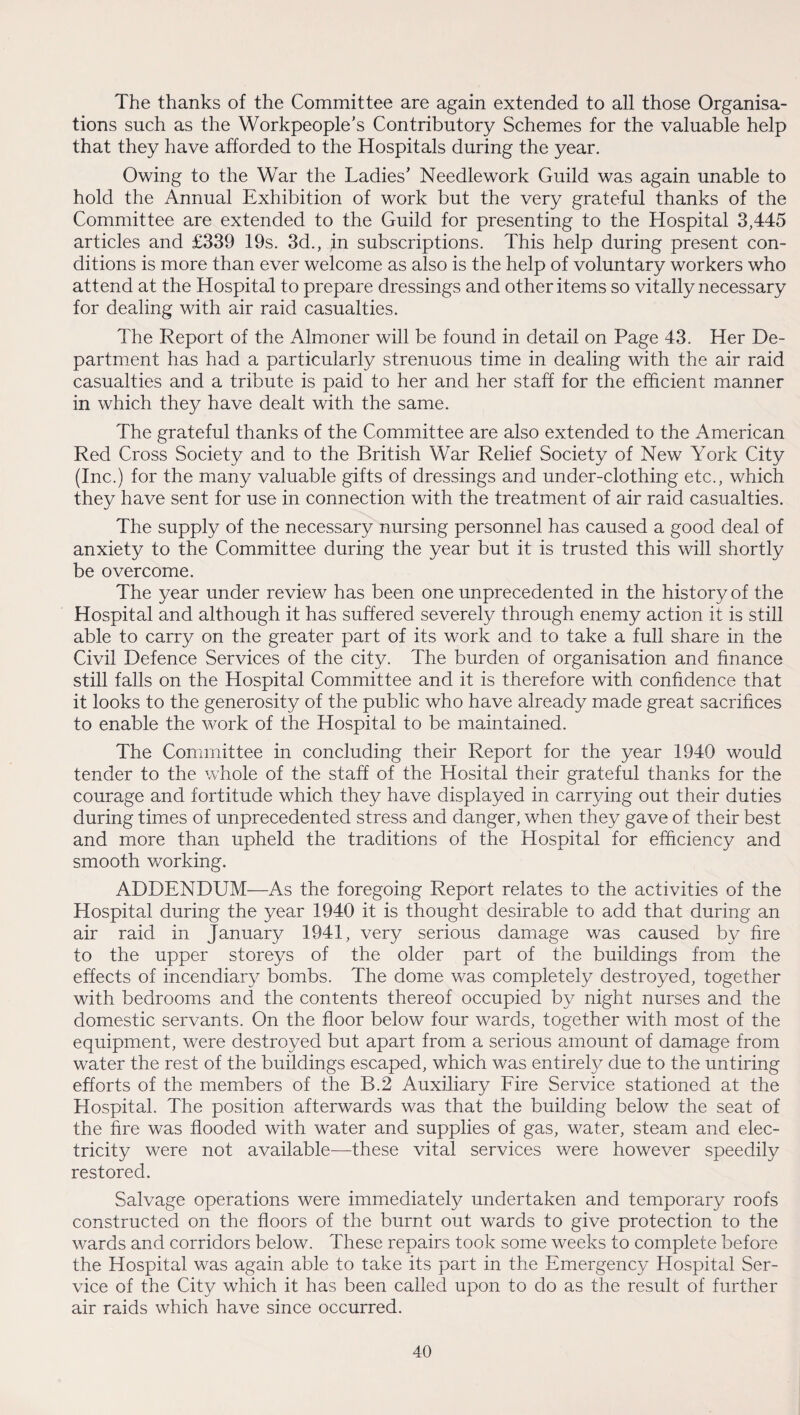 The thanks of the Committee are again extended to all those Organisa¬ tions such as the Workpeople’s Contributory Schemes for the valuable help that they have afforded to the Hospitals during the year. Owing to the War the Ladies’ Needlework Guild was again unable to hold the Annual Exhibition of work but the very grateful thanks of the Committee are extended to the Guild for presenting to the Hospital 3,445 articles and £339 19s. 3d., ;in subscriptions. This help during present con¬ ditions is more than ever welcome as also is the help of voluntary workers who attend at the Hospital to prepare dressings and other items so vitally necessary for dealing with air raid casualties. The Report of the Almoner will be found in detail on Page 43. Her De¬ partment has had a particularly strenuous time in dealing with the air raid casualties and a tribute is paid to her and her staff for the efficient manner in which they have dealt with the same. The grateful thanks of the Committee are also extended to the American Red Cross Society and to the British War Relief Society of New York City (Inc.) for the many valuable gifts of dressings and under-clothing etc., which they have sent for use in connection with the treatment of air raid casualties. The supply of the necessary nursing personnel has caused a good deal of anxiety to the Committee during the year but it is trusted this will shortly be overcome. The year under review has been one unprecedented in the history of the Hospital and although it has suffered severely through enemy action it is still able to carry on the greater part of its work and to take a full share in the Civil Defence Services of the city. The burden of organisation and finance still falls on the Hospital Committee and it is therefore with confidence that it looks to the generosity of the public who have already made great sacrifices to enable the work of the Hospital to be maintained. The Committee in concluding their Report for the year 1940 would tender to the whole of the staff of the Hosital their grateful thanks for the courage and fortitude which they have displayed in carrying out their duties during times of unprecedented stress and danger, when they gave of their best and more than upheld the traditions of the Hospital for efficiency and smooth working. ADDENDUM—As the foregoing Report relates to the activities of the Hospital during the year 1940 it is thought desirable to add that during an air raid in January 1941, very serious damage was caused by fire to the upper storeys of the older part of the buildings from the effects of incendiary bombs. The dome was completely destroyed, together with bedrooms and the contents thereof occupied by night nurses and the domestic servants. On the floor below four wards, together with most of the equipment, were destroyed but apart from a serious amount of damage from water the rest of the buildings escaped, which was entirely due to the untiring efforts of the members of the B.2 Auxiliary Fire Service stationed at the Hospital. The position afterwards was that the building below the seat of the fire was flooded with water and supplies of gas, water, steam and elec¬ tricity were not available—these vital services were however speedily restored. Salvage operations were immediately undertaken and temporary roofs constructed on the floors of the burnt out wards to give protection to the wards and corridors below. These repairs took some weeks to complete before the Hospital was again able to take its part in the Emergency Hospital Ser¬ vice of the City which it has been called upon to do as the result of further air raids which have since occurred.