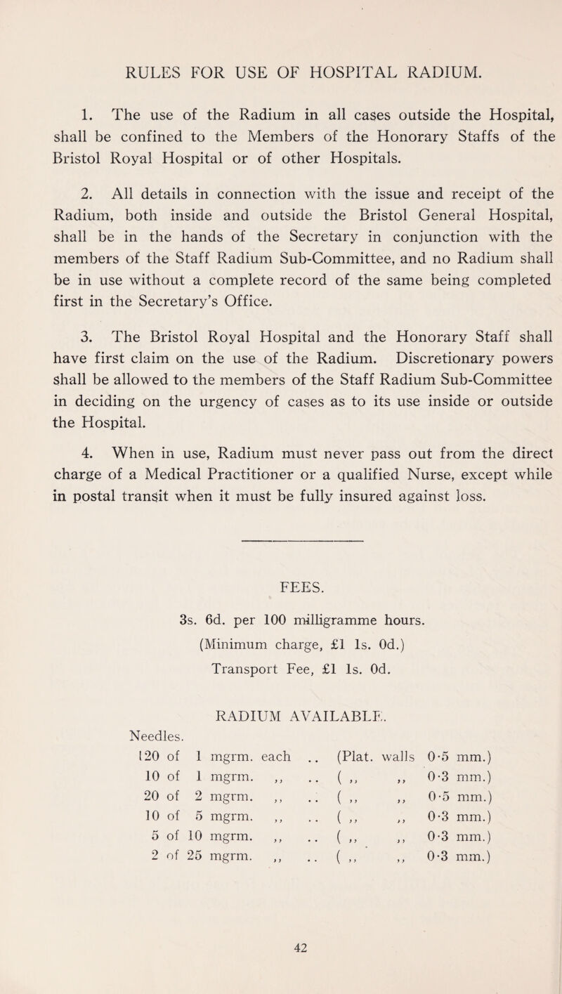 RULES FOR USE OF HOSPITAL RADIUM. 1. The use of the Radium in all cases outside the Hospital, shall be confined to the Members of the Honorary Staffs of the Bristol Royal Hospital or of other Hospitals. 2. All details in connection with the issue and receipt of the Radium, both inside and outside the Bristol General Hospital, shall be in the hands of the Secretary in conjunction with the members of the Staff Radium Sub-Committee, and no Radium shall be in use without a complete record of the same being completed first in the Secretary’s Office. 3. The Bristol Royal Hospital and the Honorary Staff shall have first claim on the use of the Radium. Discretionary powers shall be allowed to the members of the Staff Radium Sub-Committee in deciding on the urgency of cases as to its use inside or outside the Hospital. 4. When in use, Radium must never pass out from the direct charge of a Medical Practitioner or a qualified Nurse, except while in postal transit when it must be fully insured against loss. FEES. 3s. 6d. per 100 milligramme hours. (Minimum charge, £1 Is. Od.) Transport Fee, £1 Is. Od. 0-5 mm.) 0-3 mm.) 0-5 mm.) 0-3 mm.) 0-3 mm.) 0-3 mm.) RADIUM AVAILABLE. Needles. 120 of 1 mgrm. each 10 of 1 mgrm. ,, 20 of 2 mgrm. 10 of 5 mgrm. ,, 5 of 10 mgrm. 2 of 25 mgrm. ,, (Plat, walls ( > > ) > ( > > ) > { > > > > ( > y i i ( ) > y >