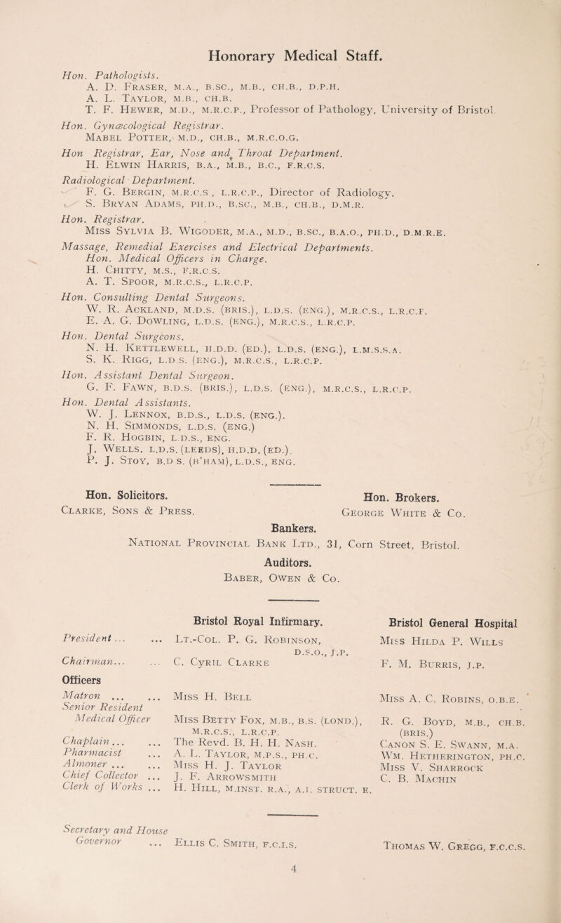 Hon. Pathologists. A. D. Fraser, m.a., b.sc., m.b., ch.b., d.p.h. A. L. Taylor, m.b., ch.b. T. F. Hewer, m.d., m.r.c.p., Professor of Pathology, University of Bristol. Hon. Gynecological Registrar. Mabel Potter, m.d., ch.b., m.r.c.o.g. Hon Registrar, Ear, Nose and* Throat Department. H. Elwin Harris, b.a., m.b., b.c., f.r.c.s. Radiological Department. F. G. Bergin, m.r.c.s , l.r.c.p., Director of Radiology. S. Bryan Adams, ph.d., b.sc., m.b., ch.b., d.m.r. Hon. Registrar. Miss Sylvia B. Wigoder, m.a., m.d., b.sc., b.a.o., ph.d., d.m.r.e. Massage, Remedial Exercises and Electrical Departments. Hon. Medical Officers in Charge. H. Chitty, m.s., f.r.c.s. A. T. Spoor, m.r.c.s., l.r.c.p. Hon. Consulting Dental Surgeons. W. R. Ackland, m.d.s. (bris.), l.d.s. (eng.), m.r.c.s., l.r.c.f. E. A. G. Dowling, l.d.s. (eng.), m.r.c.s., l.r.c.p. Hon. Dental Surgeons. N. H. Kettlewell, ii.d.d. (ed.), l.d.s. (eng.), l.m.s.s.a. S. K. Rigg, l.d.s. (eng.), m.r.c.s., l.r.c.p. Hon. Assistant Dental Surgeon. G. F. Fawn, b.d.s. (bris.), l.d.s. (eng.), m.r.c.s., l.r.c.p. Hon. Dental Assistants. W. J. Lennox, b.d.s., l.d.s. (eng.). N. H. SlMMONDS, L.D.S. (ENG.) F. R. Hogbin, L.D.S., ENG. J, Wells, l.d.s. (leeds), h.d.d. (ed.). P. J. Stoy, b.d s. (b’ham), l.d.s., eng. Hon. Solicitors. Hon. Brokers. Clarke, Sons & Press. George White & Co. Bankers. National Provincial Bank Ltd., 31, Corn Street, Bristol. Auditors. Baber, Owen & Co. President ... Ch airman... Officers Bristol Royal Infirmary. ... Lt.-Col. P. G. Robinson, d.s.o., J.P. C. CyRiL Clarke Bristol General Hospital Miss Hilda P. Wills F. M. Burris, j.p. M atron ... Senior Resident Medical Officer Chaplain ... Pharmacist Almoner ... Chief Collector .. Clerk of Works .. Miss H. Bell Miss A. C. Robins, o.b.e. Miss Betty Fox, m.b., b.s. (lond.), m.r.c.s., l.r.c.p. The Revd. B. H. H. Nash. A. L. Taylor, m.p.s., ph.c. Miss H. J. Taylor J. F. Arrowsmith H. Hill, m.inst. r.a., a.i. struct, e. R. G. Boyd, m.b., ch.b (bris.) Canon S. E. Swann, m.a. Wm. Hetherington, ph.c Miss V. Sharrock C. B. Machin Secretary and House Governor ... Ellis C. Smith, f.c.i.s. Thomas W. Gregg, f.c.c.s