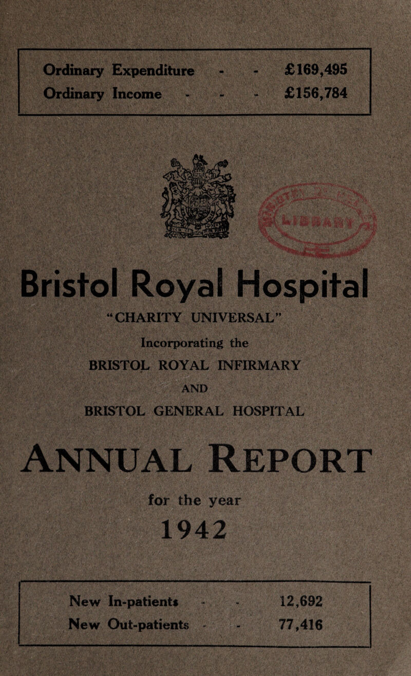 Ordinary Expenditure - - £169,495 Ordinary Income • - - £156,784 “CHARITY UNIVERSAL” Incorporating the V' - , BRISTOL ROYAL INFIRMARY |g§|lj{ AND ■ • |f|fj Hill BRISTOL GENERAL HOSPITAL Annual Report for the year 1942 New In-patients 12,692 New Out-patients 77,416