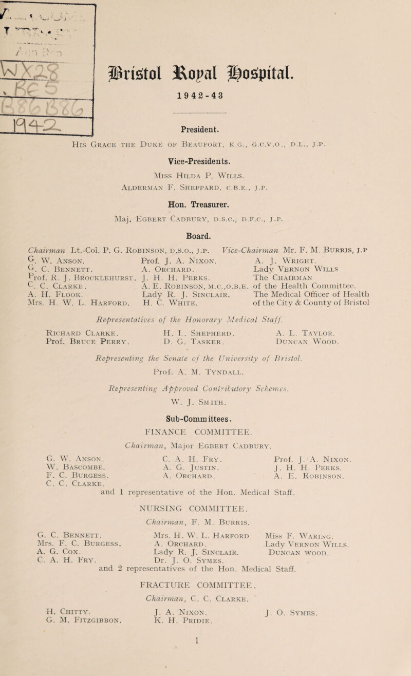 Hosipttal. ( \ r ——- Prtetol &opl 1942-43 President. His Grace the Duke of Beaufort, k.g., g.c.v.o., d.l., j.p. Vice-Presidents. Miss Hilda P. Wills. Alderman F. Sheppard, c.b.e., j.p. Hon. Treasurer. Maj. Egbert Cadbury, d.s.c., d.f.c., j.p. Board. Chairman Lt.-Col. P. G. Robinson, d.s.o., j.p. Vice-Chairman Mr. F. M. Burris, j.p G. w. Anson. Prof. J. A. Nixon. A. J. Wright. G. C. Bennett. A. Orchard. Lady Vernon Wills Prof. R. j. Brocklehurst. J. H. H. Perks. The Chairman C. C. Clarke. A. E. Robinson, m.c.,o.b.e. of the Health Committee. A. H. Flook. Lady R. J. Sinclair. The Medical Officer of Health Mrs. H. W. L. Harford. H. C. White. of the City & County of Bristol Representatives of the Honorary Medical Staff. Richard Clarke. Prof. Bruce Perry. H. L. Shepherd. D. G. Tasker. A. L. Taylor. Duncan Wood. Representing the Senate of the University of Bristol. Prof. A. M. Tyndall. Representing Approved Contributory Schemes. W. J. Smith. Sub-Committees. FINANCE COMMITTEE. Chairman, Major Egbert Cadbury. G. W. Anson. W. Bascombe. F. C. Burgess. C. C. Clarke. and 1 representative of the Hon. Medical Staff C. A. H. Fry. A. G. Justin. A. Orchard. Prof. J. A. Nixon. J . H. H. Perks. A. E. Robinson. G. C. Bennett. Mrs. F. C. Burgess. A. G. Cox. C. A. H. Fry. NURSING COMMITTEE. Chairman, F. M. Burris. Mrs. H. W. L. Harford A. Orchard. Lady R. J. Sinclair. Dr. J. O. Symes. Miss F. Waring. Lady Vernon Wills. Duncan wood. H. Chitty. G. M. Fitzgibbon. and 2 representatives of the Hon. Medical Staff. FRACTURE COMMITTEE. Chairman, C. C. Clarke. J. O. Symes. J. A. Nixon. K. H. Pridie.