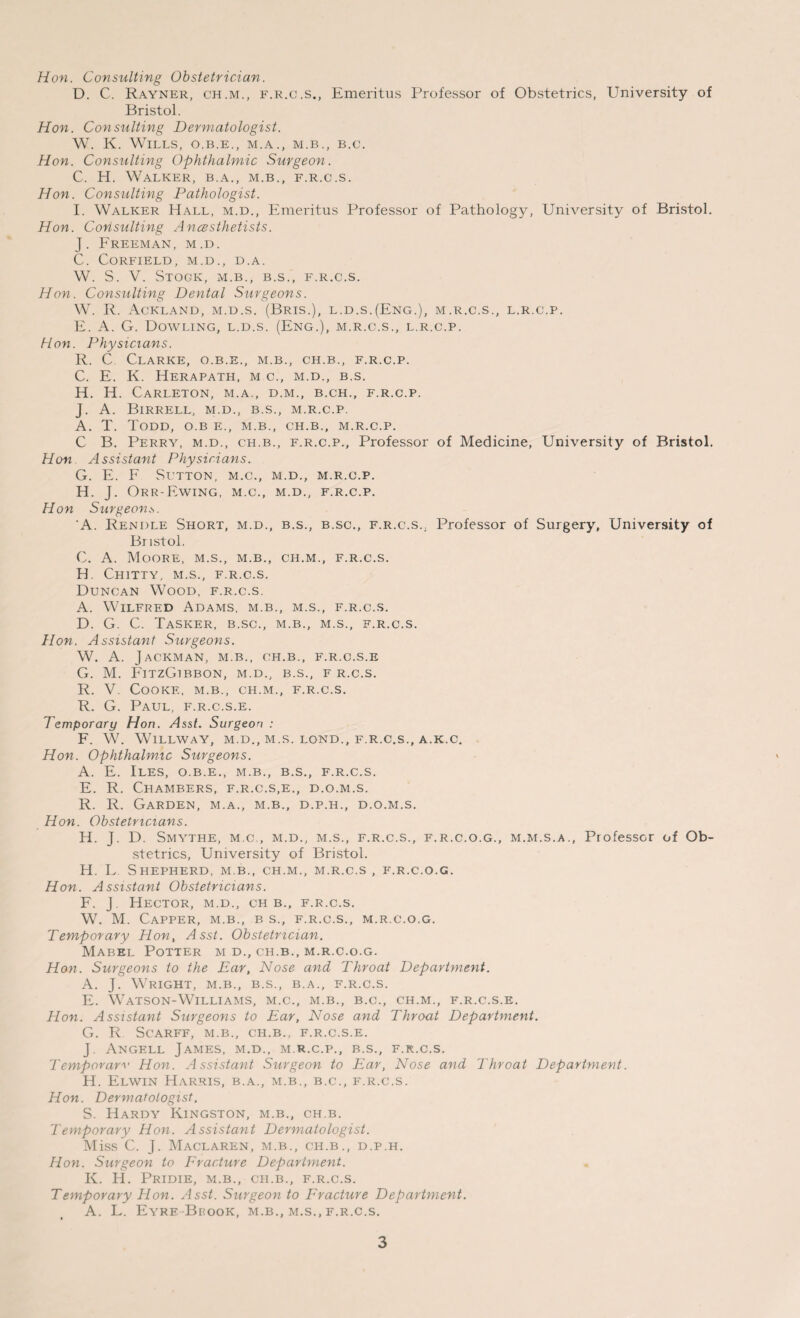 Hon. Consulting Obstetrician. D. C. Rayner, ch.m., f.r.c.s., Emeritus Professor of Obstetrics, University of Bristol. Hon. Consulting Dermatologist. W. K. Wills, o.b.e., m.a., m.b., b.c. Hon. Consulting Ophthalmic Surgeon. C. H. Walker, b.a., m.b., f.r.c.s. Hon. Consulting Pathologist. I. Walker Hall, m.d., Emeritus Professor of Pathology, University of Bristol. Hon. Consulting Anaesthetists. J. Freeman, m.d. C. CORFIELD , M.D., D. A. W. S. V. Stogk, M.B., B.S., F.R.C.S. Hon. Consulting Dental Surgeons. W. R. Ackland, m.d.s. (Bris.), l.d.s.(Eng.), m.r.c.s., l.r.c.p. E. A. G. Dowling, l.d.s. (Eng.), m.r.c.s., l.r.c.p. Hon. Physicians. R. C Clarke, o.b.e., m.b., ch.b., f.r.c.p. C. E. K. Herapath, m c., m.d., b.s. H. H. CaRLETON, M.A., D.M., B.CH., F.R.C.P. J. A. BlRRELL, M.D., B.S., M.R.C.P. A. T. Todd, o.b e., m.b., ch.b., m.r.c.p. C B. Perry, m.d., ch.b., f.r.c.p., Professor of Medicine, University of Bristol. Hon Assistant Physicians. G. E. F Sltton, m.c., m.d., m.r.c.p. H. J. Orr-Ewing, M.C., M.D., F.R.C.P. Hon Surgeon.s. A. Rendle Short, m.d., b.s., b.sc., f.r.c.s.. Professor of Surgery, University of Bristol. C. A. Moore, m.s., m.b., ch.m., f.r.c.s. H. Chitty, m.s., f.r.c.s. Duncan Wood, f.r.c.s. A. Wilfred Adams, m.b., m.s., f.r.c.s. D. G. C. Tasker, b.sc., m.b., m.s., f.r.c.s. Hon. Assistant Surgeons. W. A. Jackman, m.b., ch.b., f.r.c.s.e G. M. FitzGibbon, m.d., b.s., f r.c.s. R. V. Cooke, m.b., ch.m., f.r.c.s. R. G. Paul, f.r.c.s.e. Temporary Hon. Asst. Surgeon : F. W. WlLLWAY, M.D., M.S. LOND., F.R.C.S., A.K.C. Hon. Ophthalmic Surgeons. A. E. Iles, o.b.e., m.b., b.s., f.r.c.s. E. R. Chambers, f.r.c.s.e., d.o.m.s. R. R. Garden, m.a., m.b., d.p.h., d.o.m.s. Hon. Obstetricians. H. J. D. Smythe, m.c., m.d., m.s., f.r.c.s., f.r.c.o.g., m.m.s.a., Professor of Ob¬ stetrics, University of Bristol. H. L Shepherd, m.b., ch.m., m.r.c.s , f.r.c.o.g. Hon. Assistant Obstetricians. F. J. Hector, m.d., ch b., f.r.c.s. W. M. Capper, m.b., b s., f.r.c.s., m.r.c.o.g. Temporary Hon, Asst. Obstetrician. Mabel Potter m d., ch.b., m.r.c.o.g. Hon. Surgeons to the Ear, Nose and Throat Department. A. J. Wright, m.b., b.s., b.a., f.r.c.s. E. Watson-Williams, m.c., m.b., b.c., ch.m., f.r.c.s.e. Hon. Assistant Surgeons to Ear, Nose and Throat Department. G. R SCARFF, M.B., CH.B.. F.R.C.S.E. J. Angell James, m.d., m.r.c.p., b.s., f.r.c.s. Temporary Hon. Assistant Surgeon to Ear, Nose and Throat Department. H. Elwin Harris, b.a., m.b., b.c., f.r.c.s. Hon. Dermatologist. S. Hardy Kingston, m.b., ch.b. Temporary Hon. Assistant Dermatologist. Miss C. J. Maclaren, m.b., ch.b., d.p.h. Hon. Surgeon to Fracture Department. K. H. Pridie, m.b., ch.b., f.r.c.s. Temporary Hon. Asst. Surgeon to Fracture Department. A. L. Eyre Brook, m.b., m.s., f.r.c.s.