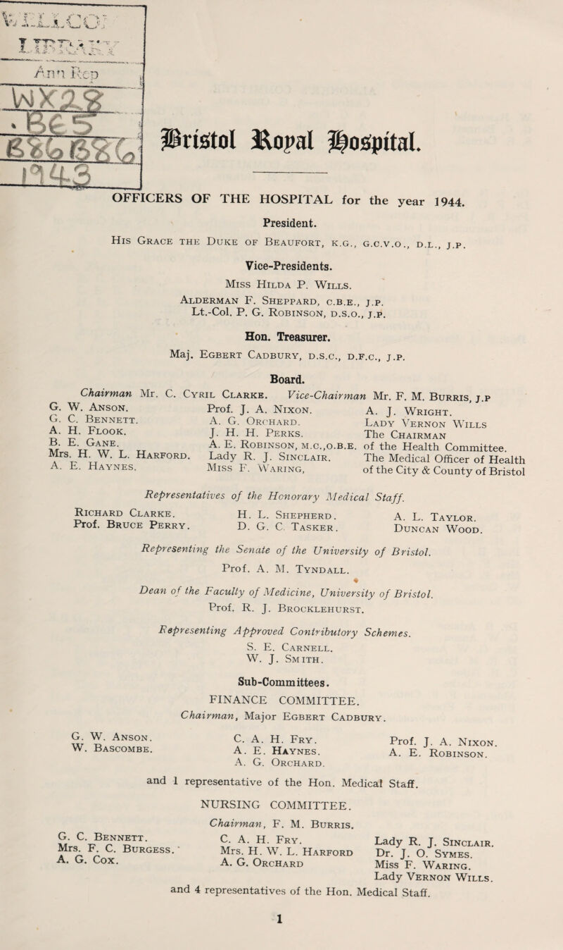 OFFICERS OF THE HOSPITAL for the year 1944 President. His Grace the Duke of Beaufort, k.g., g.c.v.o., d.l., j.p Vice-Presidents. Miss Hilda P. Wills. Alderman F. Sheppard, c.b.e., j.p. Lt.-Col. P. G. Robinson, d.s.o., j.p. Hon. Treasurer. Maj. Egbert Cadbury, d.s.c., d.f.c., j.p. Board. Chairman Mr. C. Cyril Clarke. Vice-Chairman Mr. F. M. Burris, j.p Prof. J. A. Nixon. A. J. Wright. A. G. Orchard. Lady Vernon Wills J. H. H. Perks. The Chairman A. E. Robinson, m.c.,o.b.e. of the Health Committee. Lady R. J. Sinclair. The Medical Officer of Health Miss F. Waring, of the City & County of Bristol G. W. Anson. G. C. Bennett. A. H. Flook. B. E. Gane. Mrs. H. W. L. Harford. A. E. Haynes. Representatives of the Honorary Medical Staff. Richard Clarke. H. L. Shepherd. A L Taylor Prof. Bruce Perry. D. G. C. Tasker. Duncan Wood. Representing the Senate of the University of Bristol. Prof. A. M. Tyndall. Dean of the Faculty of Medicine, University of Bristol. Prof. R. J. Brocklehurst. Representing Approved Contributory Schemes. S. E. Carnell. W. J. Smith. Sub-Committees. FINANCE COMMITTEE. Chairman, Major Egbert Cadbury. W. Anson. c. A. H. Fry. Prof. J. A. Nixon. W. Bascombe. a. E. Haynes. a. E. Robinson. A. G. Orchard. and 1 representative of the Hon. Medical Staff. G. C. Bennett. Mrs. F. C. Burgess.' A. G. Cox. NURSING COMMITTEE. Chairman, F. M. Burris. C. A. H. Fry. Mrs. H. W. L. Harford A. G. Orchard Lady R. J. Sinclair. Dr. J. O. Symes. Miss F. Waring. Lady Vernon Wills. Medical Staff. and 4 representatives of the Hon.