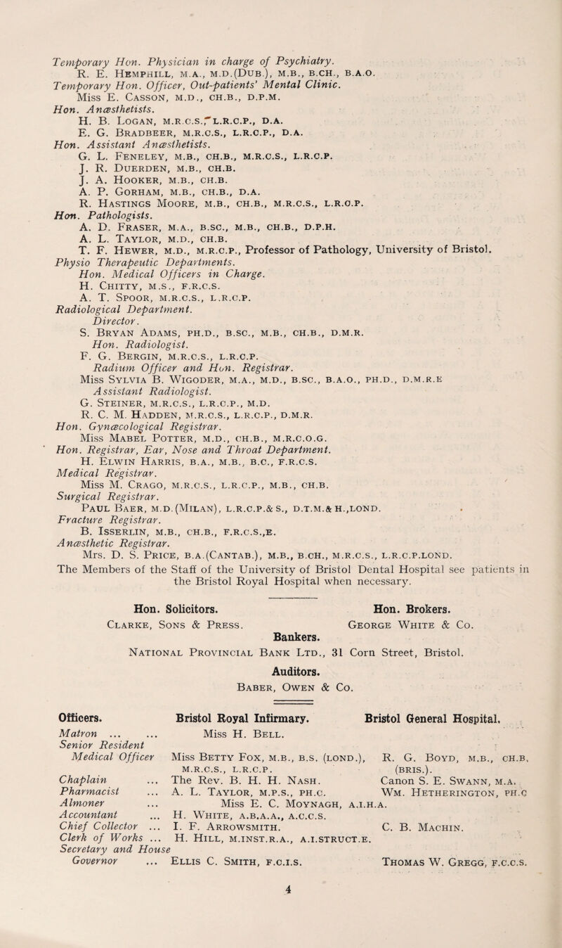 Temporary Hon. Physician in charge of Psychiatry. R. E. Hemphill, m.a., m.d.(Dub.), m.b., b.ch., b.a.o. Temporary Hon. Officer, Out-patients’ Mental Clinic. Miss E. Casson, m.d., ch.b., d.p.m. Hon. Anesthetists. H. B. Logan, m.r.c.s'l.r.c.p., d.a. E. G. BRADBEER, M.R.C.S., L.R.C.P., D.A. Hon. Assistant Anesthetists. G. L. FENELEY, M.B., CH.B., M.R.C.S., L.R.C.P. J. R. DUERDEN, M.B., CH.B. J. A. Hooker, m.b., ch.b. A. P. Gorham, m.b., ch.b., d.a. R. Hastings Moore, m.b., ch.b., m.r.c.s., l.r.o.p. Hon. Pathologists. A. D. Fraser, m.a., b.sc., m.b., ch.b., d.p.h. A. L. Taylor, m.d., ch.b. T. F. Hewer, m.d., m.r.c.p., Professor of Pathology, University of Bristol. Physio Therapeutic Departments. Hon. Medical Officers in Charge. H. CHITTY, M.S., F.R.C.S. A. T. Spoor, m.r.c.s., l.r.c.p. Radiological Department. Director. S. Bryan Adams, ph.d., b.sc., m.b., ch.b., d.m.r. Hon. Radiologist. F. G. Bergin, m.r.c.s., l.r.c.p. Radium Officer and Hon. Registrar. Miss Sylvia B. Wigoder, m.a., m.d., b.sc., b.a.o., ph.d., d.m.r.e Assistant Radiologist. G. Steiner, m.r.c.s., l.r.c.p., m.d. R. C. M. Hadden, m.r.c.s., l.r.c.p., d.m.r. Hon. Gynecological Registrar. Miss Mabel Potter, m.d., ch.b., m.r.c.o.g. Hon. Registrar, Ear, Nose and Throat Department. H. Elwin Harris, b.a., m.b., b.c., f.r.c.s. Medical Registrar. Miss M. Crago, m.r.c.s., l.r.c.p., m.b., ch.b. Surgical Registrar. Paul Baer, m.d.(Milan), l.r.c.p.&s., d.t.m.&h.,lond. Fracture Registrar. B. ISSERLIN, M.B., CH.B., F.R.C.S.,E. Anesthetic Registrar. Mrs. D. S. Price, b.a.(Cantab.), m.b., b.ch., m.r.c.s., l.r.c.p.lond. The Members of the Staff of the University of Bristol Dental Hospital see patients in the Bristol Royal Hospital when necessary. Hon. Solicitors. Hon. Brokers. Clarke, Sons & Press. George White & Co. Bankers. National Provincial Bank Ltd., 31 Corn Street, Bristol, Auditors. Baber, Owen & Co. Officers. Bristol Royal Infirmary. Bristol General Hospital. Matron ... Senior Resident Medical Officer Chaplain Pharmacist Almoner Accountant Chief Collector ... Clerk of Works ... Secretary and House Governor Miss H. Bell. Miss Betty Fox, m.b., b.s. (lond.), R. G. Boyd, m.b., ch.b, M.R.C.S., L.R.C.P. (BRIS.). The Rev. B. H. H. Nash. Canon S. E. Swann, m.a. A. L. Taylor, m.p.s., ph.c. Wm. Hetherington, ph.c Miss E. C. Moynagh, a.i.h.a. H. White, a.b.a.a., a.c.c.s. I. F. Arrowsmith. C. B. Machin. H. Hill, m.inst.r.a., a.i.struct.e. Ellis C. Smith, f.c.i.s. Thomas W. Gregg, f.c.c.s.