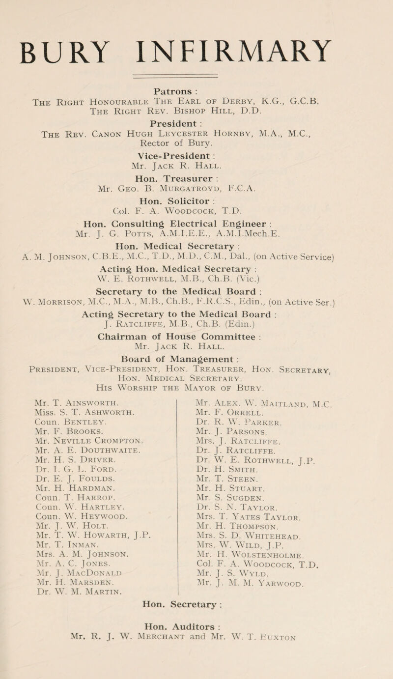 Patrons : The Right Honourable The Earl of Derby, K.G., G.C.B. The Right Rev. Bishop Hill, D.D. President: The Rev. Canon Hugh Leycester Hornby, M.A., M.C., Rector of Bury. Vice-President : Mr. Jack R. Hall. Hon. Treasurer : Mr. Geo. B. Murgatroyd, F.C.A. Hon. Solicitor : Col. F. A. Woodcock, T.D. Hon. Consulting Electrical Engineer : Mr. J. G. Potts, A.M.I.E.E., A.M.I.Mech.E. Hon. Medical Secretary : A. M. Johnson, C.B.E., M.C., T.D., M.D., C.M., Dal., (on Active Service) Acting Hon. Medical Secretary : W. E. Rothwell, M.B., Ch.B. (Vic.) Secretary to the Medical Board : W. Morrison, M.C., M.A., M.B., Ch.B., F.R.C.S., Edin., (on Active Ser.) Acting Secretary to the Medical Board : J. Ratcliffe, M.B., Ch.B. (Edin.) Chairman of House Committee : Mr. Jack R. Hall. Board of Management : President, Vice-President, Hon. Treasurer, Hon. Secretary, Hon. Medical Secretary. His Worship the Mayor of Bury. Mr. T. Ainsworth. Miss. S. T. Ashworth. Coun. Bentley. Mr. F. Brooks. Mr. Neville Crompton. Mr. A. E. Douthwaite. Mr. H. S. Driver. Dr. I. G. I.. Ford. Dr. E. J. Foulds. Mr. H. Hardman. Coun. T. Harrop. Coun. W. Hartley. Coun. W. Heywood. Mr. J. W. Holt. Mr. T. W. Howarth, J.P. Mr. T. Inman. Mrs. A. M. Johnson. Mr. A. C. Jones. Mr. J. MacDonald Mr. H. Marsden. Dr. W. M. Martin. Mr. Alex. W. Maitland, M.C. Mr. F. Orrell. Dr. R. W. Parker. Mr. J. Parsons. Mrs. J. Ratcliffe. Dr. J. Ratcliffe. Dr. W. E. Rothwell, J.P. Dr. H. Smith. Mr. T. Steen. Mr. H. Stuart. Mr. S. Sugden. Dr. S. N. Taylor. Mrs. T. Yates Taylor. Mr. H. Thompson. Mrs. S. D. Whitehead. Mrs. W. Wild, J.P. Mr. H. Wolstenholme. Col. F. A. Woodcock, T.D. Mr. J. S. Wyld. Mr. J. M. M. Yarwood. Hon. Secretary : Hon. Auditors : Mr. R. J. W. Merchant and Mr. W. T. Buxton