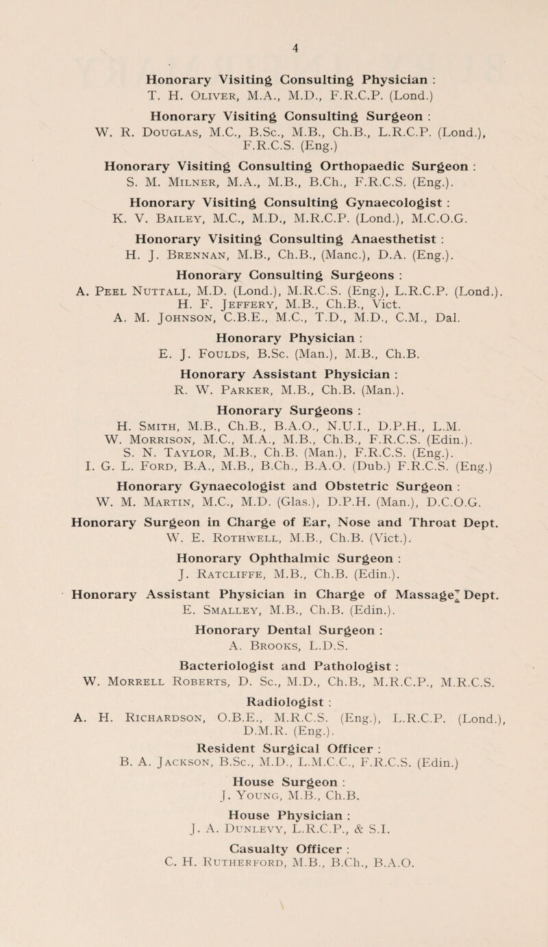 Honorary Visiting Consulting Physician : T. H. Oliver, M.A., M.D., F.R.C.P. (Lond.) Honorary Visiting Consulting Surgeon : W. R. Douglas, M.C., B.Sc., M.B., Ch.B., L.R.C.P. (Lond.), F.R.C.S. (Eng.) Honorary Visiting Consulting Orthopaedic Surgeon : S. M. Milner, M.A., M.B., B.Ch., F.R.C.S. (Eng.). Honorary Visiting Consulting Gynaecologist : K. V. Bailey, M.C., M.D., M.R.C.P. (Lond.), M.C.O.G. Honorary Visiting Consulting Anaesthetist : H. J. Brennan, M.B., Ch.B., (Mane.), D.A. (Eng.). Honorary Consulting Surgeons : A. Peel Nuttall, M.D. (Lond.), M.R.C.S. (Eng.), L.R.C.P. (Lond.). H. F. Jeffery, M.B., Ch.B., Viet. A. M. Johnson, C.B.E., M.C., T.D., M.D., C.M., Dal. Honorary Physician : E. J. Foulds, B.Sc. (Man.), M.B., Ch.B. Honorary Assistant Physician : R. W. Parker, M.B., Ch.B. (Man.). Honorary Surgeons : H. Smith, M.B., Ch.B., B.A.O., N.U.I., D.P.H., L.M. W. Morrison, M.C., M.A., M.B., Ch.B., F.R.C.S. (Edin.). S. N. Taylor, M.B., Ch.B. (Man.), F.R.C.S. (Eng.). I. G. L. Ford, B.A., M.B., B.Ch., B.A.O. (Dub.) F.R.C.S. (Eng.) Honorary Gynaecologist and Obstetric Surgeon : W. M. Martin, M.C., M.D. (Glas.), D.P.H. (Man.), D.C.O.G. Honorary Surgeon in Charge of Ear, Nose and Throat Dept. W. E. Rothwell, M.B., Ch.B. (Viet.), Honorary Ophthalmic Surgeon : J. Ratcliffe, M.B., Ch.B. (Edin.). Honorary Assistant Physician in Charge of Massage Dept. E. Smalley, M.B., Ch.B. (Edin.). Honorary Dental Surgeon : A. Brooks, L.D.S. Bacteriologist and Pathologist : W. Morrell Roberts, D. Sc., M.D., Ch.B., M.R.C.P., M.R.C.S. Radiologist : A. H. Richardson, O.B.E., M.R.C.S. (Eng.), L.R.C.P. (Lond.) D.M.R. (Eng.). Resident Surgical Officer : B. A. Jackson, B.Sc., M.D., L.M.C.C., F.R.C.S. (Edin.) House Surgeon : J. Young, M.B., Ch.B. House Physician : J. A. Dunlevy, L.R.C.P., & S.I. Casualty Officer : C. H. Rutherford, M.B., B.Ch., B.A.O.