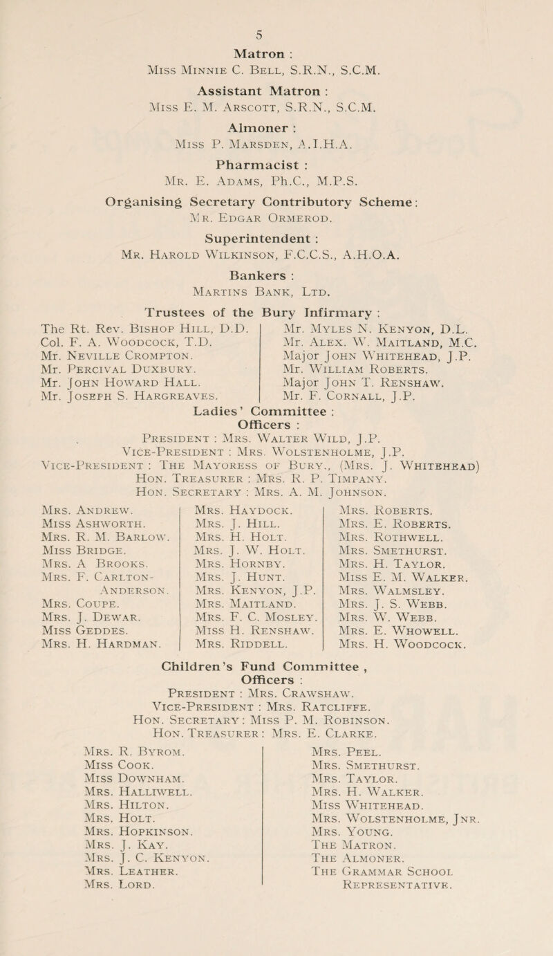 Matron : Miss Minnie C. Bell, S.R.N., S.C.M. Assistant Matron : Miss E. M. Arscott, S.R.N., S.C.M. Almoner : Miss P. Marsden, A.I.H.A. Pharmacist : Mr. E. Adams, Ph.C., M.P.S. Organising Secretary Contributory Scheme: Mr. Edgar Ormerod. Superintendent : Mr. Harold Wilkinson, F.C.C.S., A.H.O.A. Bankers : Martins Bank, Ltd. Trustees of the Bury Infirmary : The Rt. Rev. Bishop Hill, D.D. Col. F. A. Woodcock, T.D. Mr. Neville Crompton. Mr. Percival Duxbury. Mr. John Howard Hall. Mr. Joseph S. Hargreaves. Mr. Myles N. Kenyon, D.L. Mr. Alex. W. Maitland, M.C Major John Whitehead, J.P. Mr. William Roberts. Major John T. Renshaw. Mr. F. Cornall, J.P. Ladies’ Committee: Officers : President : Mrs. Walter Wild, J.P. Vice-President : Mrs. Wolstenholme, J.P. Vice-President : The Mayoress of Bury., (Mrs. J. Whitehead) Hon. Treasurer : Mrs. R. P. Timpany. Hon. Secretary : Mrs. A. M. Johnson. Mrs. Andrew. Miss Ashworth. Mrs. R. M. Barlow. Miss Bridge. Mrs. A Brooks. Mrs. F. Carlton- Anderson. Mrs. Coupe. Mrs. J. Dewar. Miss Geddes. Mrs. H. Hardman. Mrs. Haydock. Mrs. J. Hill. Mrs. H. Holt. Mrs. J. W. Holt. Mrs. Hornby. Mrs. J. Hunt. Mrs. Kenyon, J.P. Mrs. Maitland. Mrs. F. C. Mosley. Miss H. Renshaw. Mrs. Riddell. Mrs. Roberts. Mrs. E. Roberts. Mrs. Rothwell. Mrs. Smethurst. Mrs. H. Taylor. Miss E. M. Walker. Mrs. Walmsley. Mrs. J. S. Webb. Mrs. W. Webb. Mrs. E. Whowell. Mrs. H. Woodcock. Mrs. Miss Miss Mrs. Mrs. Mrs. Mrs. Mrs. Mrs. Mrs. Mrs. Children’s Fund Committee, Officers : President : Mrs. Crawshaw. Vice-President : Mrs. Ratcliffe. Hon. Secretary: Miss P. M. Robinson. Hon. Treasurer : Mrs. E. Clarke. R. Byrom. Cook. Downham. Halliwell. Hilton. Holt. Hopkinson. J. Kay. J. C. Kenyon. Leather. Lord. Mrs. Peel. Mrs. Smethurst. Mrs. Taylor. Mrs. H. Walker. Miss Whitehead. Mrs. Wolstenholme, Jnr. Mrs. Young. The Matron. The Almoner. The Grammar School Representative.