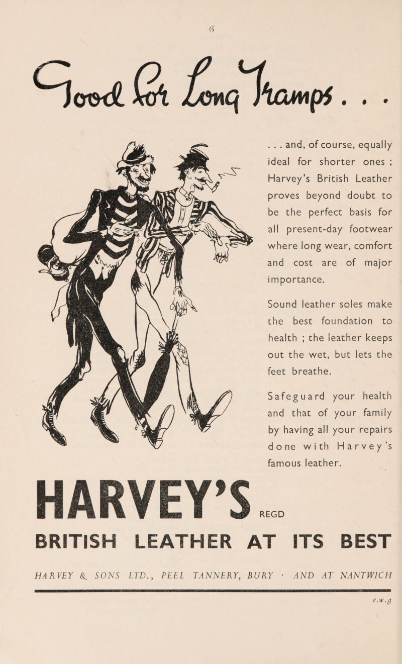 . . . and, of course, equally ideal for shorter ones ; Harvey’s British Leather proves beyond doubt to be the perfect basis for all present-day footwear where long wear, comfort and cost are of major importance. Sound leather soles make the best foundation to health ; the leather keeps out the wet, but lets the feet breathe. Safeguard your health and that of your family by having all your repairs d o ne with Harvey’s famous leather. HARVEY’S REGD BRITISH LEATHER AT ITS BEST HARVEY 8l SONS LTD., PEEL TANNERY, BURY • AND AT NANTWICH e.w.g