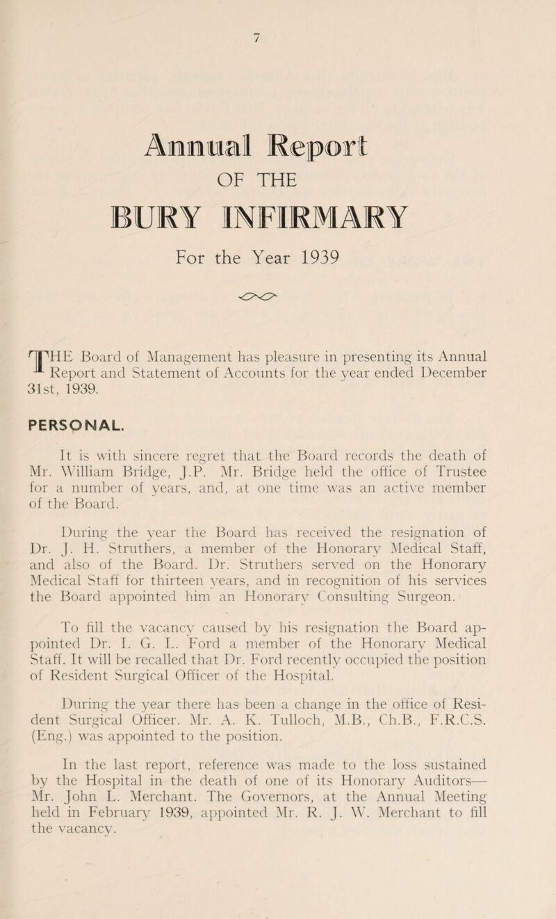 Ammonal Report OF THE BURY INFIRMARY For the Year 1939 HTHE Board of Management has pleasure in presenting its Annual ^■ Report and Statement of Accounts for the year ended December 31st, 1939. PERSONAL. It is with sincere regret that the Board records the death of Mr. William Bridge, J.P. Mr. Bridge held the office of Trustee for a number of years, and, at one time was an active member of the Board. During the year the Board has received the resignation of Dr. J. H. Struthers, a member of the Honorary Medical Staff, and also of the Board. Dr. Struthers served on the Honorary Medical Staff for thirteen years, and in recognition of his services the Board appointed him an Honorary Consulting Surgeon. To fill the vacancy caused by his resignation the Board ap¬ pointed Dr. I. G. L. Ford a member of the Honorary Medical Staff. It will be recalled that Dr. Ford recently occupied the position of Resident Surgical Officer of the Hospital. During the year there has been a change in the office of Resi¬ dent Surgical Officer. Mr. A. K. Tulloch, M.B., Ch.B., F.R.C.S. (Eng.) was appointed to the position. In the last report, reference was made to the loss sustained by the Hospital in the death of one of its Honorary Auditors— Mr. John F. Merchant. The Governors, at the Annual Meeting held in February 1939, appointed Mr. R. J. W. Merchant to fill the vacancy. J