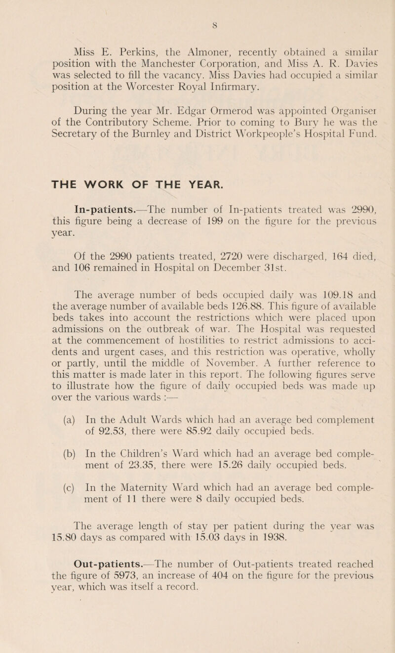 Miss E. Perkins, the Almoner, recently obtained a similar position with the Manchester Corporation, and Miss A. R. Davies was selected to hll the vacancy. Miss Davies had occupied a similar position at the Worcester Royal Infirmary. During the year Mr. Edgar Ormerod was appointed Organiser of the Contributory Scheme. Prior to coming to Bury he was the Secretary of the Burnley and District Workpeople’s Hospital Fund. THE WORK OF THE YEAR. In-patients.—The number of In-patients treated was 2990, this figure being a decrease of 199 on the figure for the previous year. Of the 2990 patients treated, 2720 were discharged, 164 died, and 106 remained in Hospital on December 31st. The average number of beds occupied daily was 109.18 and the average number of available beds 126.88. This figure of available beds takes into account the restrictions which were placed upon admissions on the outbreak of war. The Hospital was requested at the commencement of hostilities to restrict admissions to acci¬ dents and urgent cases, and this restriction was operative, wholly or partly, until the middle of November. A further reference to this matter is made later in this report. The following figures serve to illustrate how the figure of daily occupied beds was made up over the various wards :— (a) In the Adult Wards which had an average bed complement of 92.53, there were 85.92 daily occupied beds. (b) In the Children’s Ward which had an average bed comple¬ ment of 23.35, there were 15.26 daily occupied beds. (c) In the Maternity Ward which had an average bed comple¬ ment of 11 there were 8 daily occupied beds. The average length of stay per patient during the year was 15.80 days as compared with 15.03 days in 1938. Out-patients.—The number of Out-patients treated reached the figure of 5973, an increase of 404 on the figure for the previous year, which was itself a record.