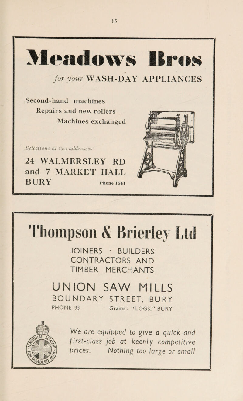 Meadows Bros for your WASH-DAY APPLIANCES Second-hand machines Repairs and new rollers Machines exchanged Selections at two addresses : 24 WALMERSLEY RD and 7 MARKET HALL BURY Phone 1541 Thompson & Brierley Ltd JOINERS • BUILDERS CONTRACTORS AND TIMBER MERCHANTS UNION SAW MILLS BOUNDARY STREET, BURY PHONE 93 Grams : “LOGS,” BURY We are equipped to give a quick and first-class job at keenly competitive prices. Nothing too large or small