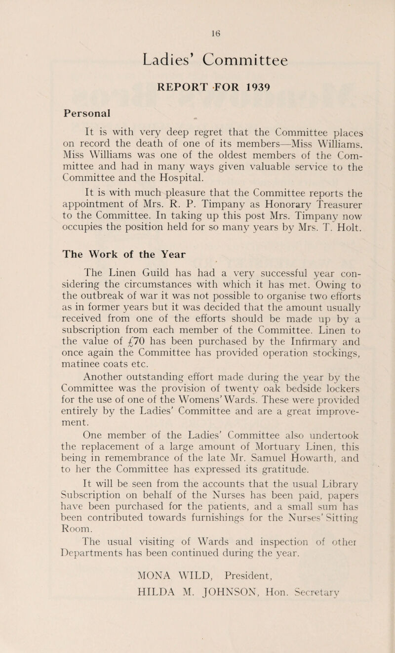 Ladies’ Committee REPORT FOR 1939 Personal It is with very deep regret that the Committee places on record the death of one of its members—Miss Williams. Miss Williams was one of the oldest members of the Com¬ mittee and had in many ways given valuable service to the Committee and the Hospital. It is with much pleasure that the Committee reports the appointment of Mrs. R. P. Timpany as Honorary Treasurer to the Committee. In taking up this post Mrs. Timpany now occupies the position held for so many years by Mrs. T. Holt. The Work of the Year The Linen Guild has had a very successful year con¬ sidering the circumstances with which it has met. Owing to the outbreak of war it was not possible to organise two efforts as in former years but it was decided that the amount usually received from one of the efforts should be made up by a subscription from each member of the Committee. Linen to the value of £10 has been purchased by the Infirmary and once again the Committee has provided operation stockings, matinee coats etc. Another outstanding effort made during the year by the Committee was the provision of twenty oak bedside lockers for the use of one of the Womens’Wards. These were provided entirely by the Ladies’ Committee and are a great improve¬ ment. One member of the Ladies’ Committee also undertook the replacement of a large amount of Mortuary Linen, this being in remembrance of the late Mr. Samuel Howarth, and to her the Committee has expressed its gratitude. It will be seen from the accounts that the usual Library Subscription on behalf of the Nurses has been paid, papers have been purchased for the patients, and a small sum has been contributed towards furnishings for the Nurses’ .Sitting Room. The usual visiting of Wards and inspection of other Departments has been continued during the year. MONA WILD, President,