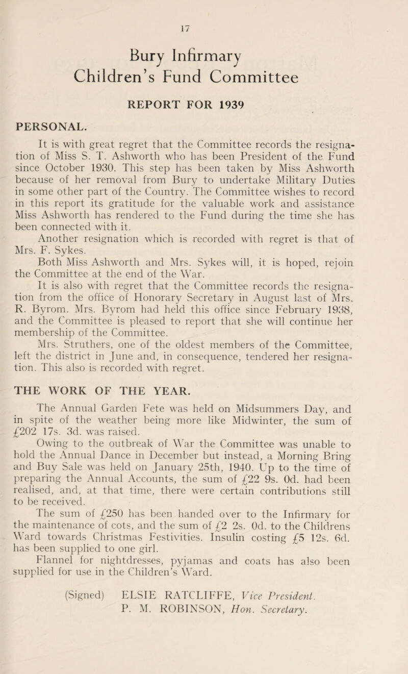 Bury Infirmary Children’s Fund Committee REPORT FOR 1939 PERSONAL. It is with great regret that the Committee records the resigna¬ tion of Miss S. T. Ashworth who has been President of the Fund since October 1930. This step has been taken by Miss Ashworth because of her removal from Bury to undertake Military Duties in some other part of the Country. The Committee wishes to record in this report its gratitude for the valuable work and assistance Miss Ashworth has rendered to the Fund during the time she has been connected with it. Another resignation which is recorded with regret is that of Mrs. F. Sykes. Both Miss Ashworth and Mrs. Sykes will, it is hoped, rejoin the Committee at the end of the War. It is also with regret that the Committee records the resigna¬ tion from the office of Honorary Secretary in August last of Mrs. R. Byrom. Mrs. Byrom had held this office since February 1938, and the Committee is pleased to report that she will continue her membership of the Committee. Mrs. Struthers, one of the oldest members of the Committee, left the district in June and, in consequence, tendered her resigna¬ tion. This also is recorded with regret. THE WORK OF THE YEAR. The Annual Garden Fete was held on Midsummers Day, and in spite of the weather being more like Midwinter, the sum of £202 17s. 3d. was raised. Owing to the outbreak of War the Committee was unable to hold the Annual Dance in December but instead, a Morning Bring and Buy Sale was held on January 25th, 1940. Up to the time of preparing the Annual Accounts, the sum of £22 9s. Od. had been realised, and, at that time, there were certain contributions still to be received. The sum of £250 has been handed over to the Infirmary for the maintenance of cots, and the sum of £2 2s. Od. to the Childrens Ward towards Christmas Festivities. Insulin costing £5 12s. 6d. has been supplied to one girl. Flannel for nightdresses, pyjamas and coats has also been supplied for use in the Children’s Ward. (Signed) ELSIE RATCLIFFE, Vice President.