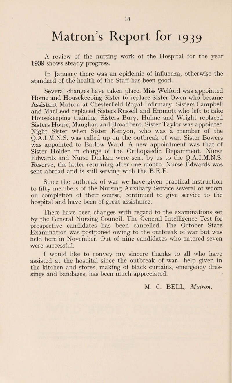 Matron's Report for 1939 A review of the nursing work of the Hospital for the year 1939 shows steady progress. In January there was an epidemic of influenza, otherwise the standard of the health of the Staff has been good. Several changes have taken place. Miss Welford was appointed Home and Housekeeping Sister to replace Sister Owen who became Assistant Matron at Chesterfield Royal Infirmary. Sisters Campbell and MacLeod replaced Sisters Russell and Emmott who left to take Housekeeping training. Sisters Bury, Hulme and Wright replaced Sisters Hoare, Maughan and Broadbent. Sister Taylor was appointed Night Sister when Sister Kenyon, who was a member of the Q.A.I.M.N.S. was called up on the outbreak of war. Sister Bowers was appointed to Barlow Ward. A new appointment was that of Sister Holden in charge of the Orthopaedic Department. Nurse Edwards and Nurse Durkan were sent by us to the Q.A.I.M.N.S. Reserve, the latter returning after one month. Nurse Edwards was sent abroad and is still serving with the B.E.F. Since the outbreak of war we have given practical instruction to fifty members of the Nursing Auxiliary Service several of whom on completion of their course, continued to give service to the hospital and have been of great assistance. There have been changes with regard to the examinations set by the General Nursing Council. The General Intelligence Test for prospective candidates has been cancelled. The October State Examination was postponed owing to the outbreak of war but was held here in November. Out of nine candidates who entered seven were successful. I would like to convey my sincere thanks to all who have assisted at the hospital since the outbreak of war—help given in the kitchen and stores, making of black curtains, emergency dres¬ sings and bandages, has been much appreciated. M. C. BELL, Matron.