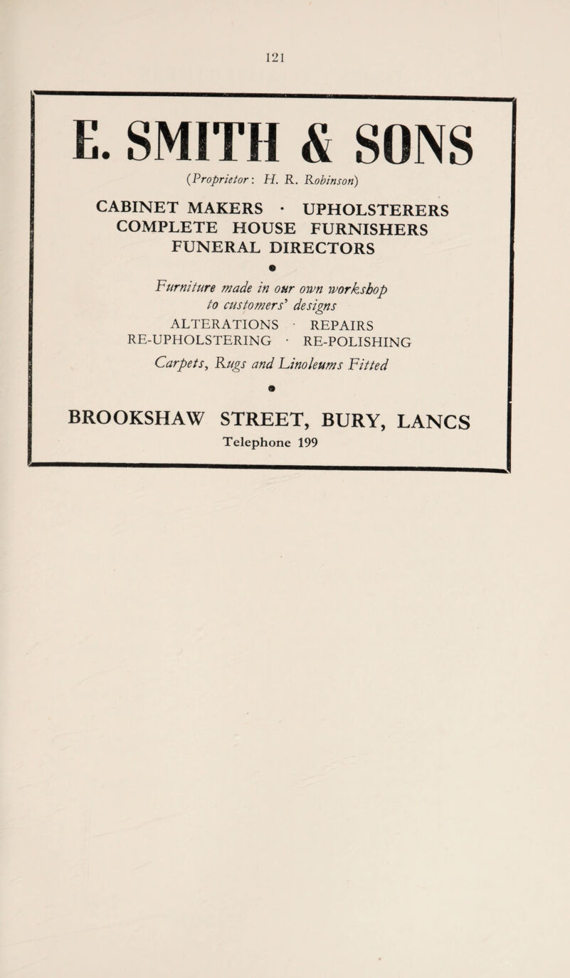 E. SMITH & SONS (Proprietor: H. R. Robinson) CABINET MAKERS • UPHOLSTERERS COMPLETE HOUSE FURNISHERS FUNERAL DIRECTORS 9 Furniture made in our own workshop to customers' designs ALTERATIONS • REPAIRS RE-UPHOLSTERING • RE-POLISHING Carpets, Rugs and Linoleums Fitted BROOKSHAW STREET, BURY, LANCS Telephone 199