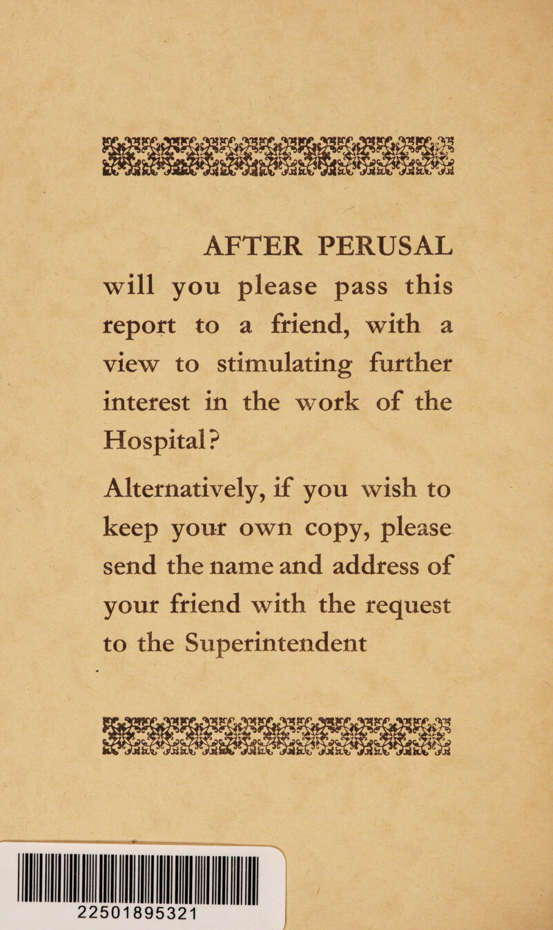 AFTER PERUSAL will you please pass this report to a friend, with a view to stimulating further interest in the work of the Hospital? Alternatively, if you wish to keep your own copy, please send the name and address of your friend with the request to the Superintendent /