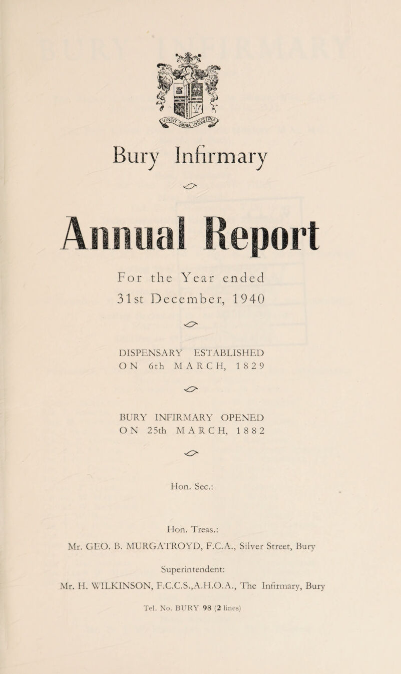 <r> For the Year ended 31st December, 1940 DISPENSARY ESTABLISHED ON 6th MARCH, 1829 BURY INFIRMARY OPENED ON 25th MARCH, 18 82 Hon. Sec.: Hon. Treas.: Mr. GEO. B. MURGATROYD, F.C.A., Silver Street, Bury Superintendent: Mr. H. WILKINSON, F.C.C.S.,A.H.O.A., The Infirmary, Bury Tel. No. BURY 98 (2 lines)