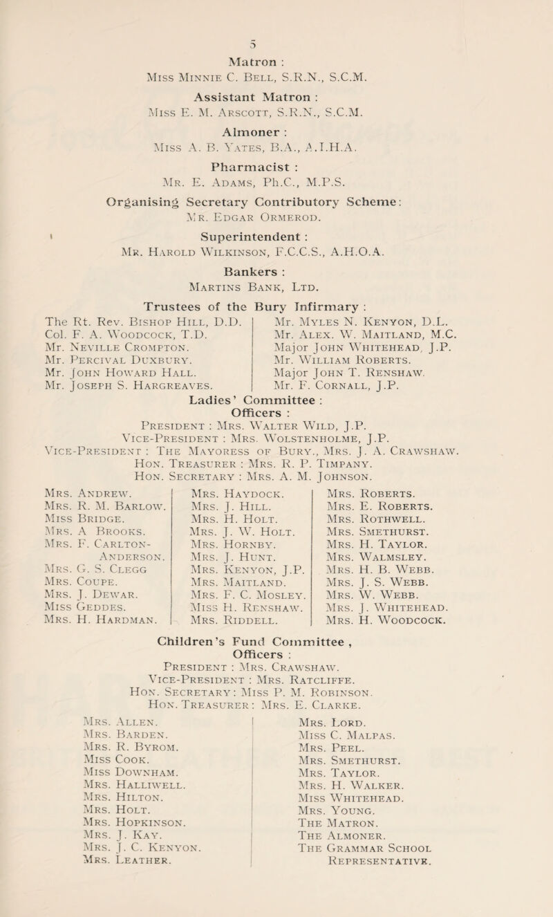 Matron : Miss Minnie C. Bell, S.R.N., S.C.M. Assistant Matron : Miss E. M. Arscott, S.R.N., S.C.M. Almoner : Miss A. B. Yates, B.A., A.I.H.A. Pharmacist : Mr. E. Adams, Ph.C., M.P.S. Organising Secretary Contributory Scheme: Mr. Edgar Ormerod. Superintendent : Mr. Harold Wilkinson, F.C.C.S., A.H.O.A. Bankers: Martins Bank, Ltd. Trustees of the Bury Infirmary : The Rt. Rev. Bishop Hill, D.D. Col. F. A. Woodcock, T.D. Mr. Neville Crompton. Mr. Percival Duxbury. Mr. John Howard Hall. Mr. Joseph S. Hargreaves. Mr. Myles N. Kenyon, D.L. Mr. Alex. W. Maitland, M.C Major John Whitehead, j.P. Mr. William Roberts. Major John T. Renshaw. Mr. F. Cornall, J.P. Ladies’ Committee: Officers : President : Mrs. Walter Wild, J.P. Vice-President : Mrs. Wolstenholme, J.P. Vice-President : The Mayoress of Bury., Mrs. J. A. Crawshaw. Hon. Treasurer : Mrs. R. P. Timpany. Hon. Secretary : Mrs. A. M. Johnson. Mrs. Andrew. Mrs. R. M. Barlow. Miss Bridge. Mrs. A Brooks. Mrs. E. Carlton- Anderson. Mrs. G. S. Clegg Mrs. Coupe. Mrs. J. Dewar. Miss Geddes. Mrs. H. Hardman. Mrs. Haydock. Mrs. J. Hill. Mrs. H. Holt. Mrs. J. W. Holt. Mrs. Hornby. Mrs. J. Hunt. Mrs. Kenyon, J.P. Mrs. Maitland. Mrs. F. C. Mosley. Miss H. Renshaw. Mrs. Riddell. Mrs. Roberts. Mrs. E. Roberts. Mrs. Rothwell. Mrs. Smethurst. Mrs. H. Taylor. Mrs. Walmsley. Mrs. H. B. Webb. Mrs. J. S. Webb. Mrs. W. Webb. Mrs. J. Whitehead. Mrs. H. Woodcock. Children’s Fund Committee, Officers : President : Mrs. Crawshaw. Vice-President : Mrs. Ratcliffe. Hon. Secretary: Miss P. M. Robinson. Hon. Treasurer : Mrs. E. Clarke. Mrs. Allen. Mrs. Barden. Mrs. R. Byrom. Miss Cook. Miss Downham. Mrs. Halliwell. Mrs. Hilton. Mrs. Holt. Mrs. Hopkinson. Mrs. J. Kay. Mrs. J. C. Kenyon. Mrs. Leather. Mrs. Lord. Miss C. Malpas. Mrs. Peel. Mrs. Smethurst. Mrs. Taylor. Mrs. H. Walker. Miss Whitehead. Mrs. Young. The Matron. The Almoner. The Grammar School Representative.
