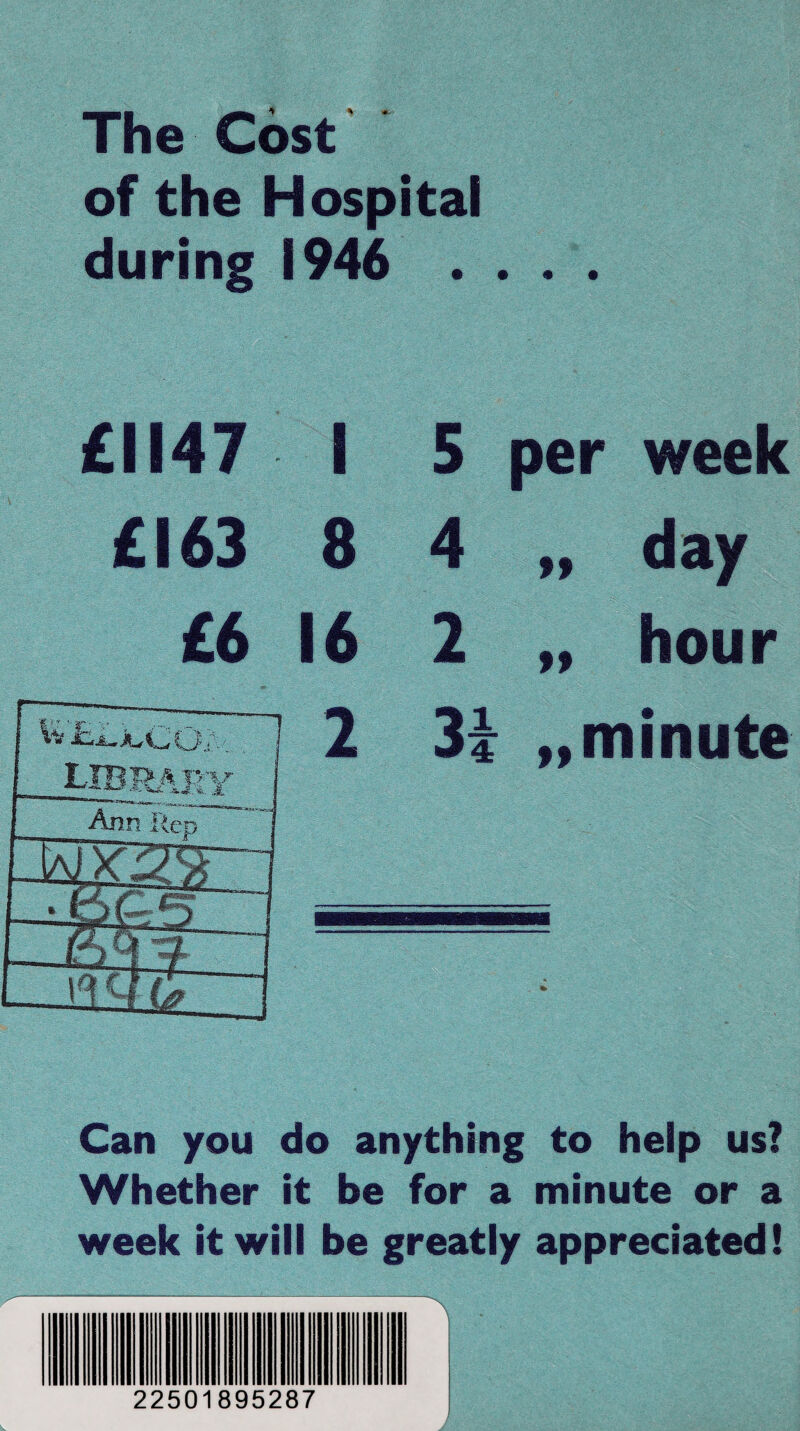 The Cost of the Hospital during 1946 . . . . £1147 I £163 8 £6 16 5 per week 4 „ day 2 „ hour 31 „ minute Can you do anything to help us? Whether it be for a minute or a week it will be greatly appreciated! 22501895287 '