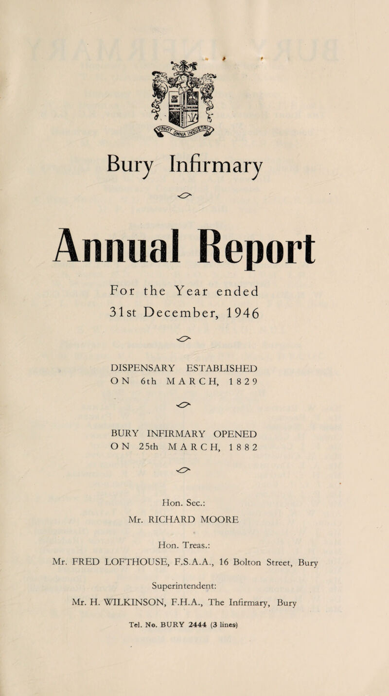 Annual Report For the Year ended 31st December, 1946 DISPENSARY ESTABLISHED ON 6th MARCH, 18 29 BURY INFIRMARY OPENED ON 25th MARCH, 1882 Hon. Sec.: Mr. RICHARD MOORE Hon. Treas.: Mr. FRED LOFTHOUSE, F.S.A.A., 16 Bolton Street, Bury Superintendent: Mr. H. WILKINSON, F.H.A., The Infirmary, Bury
