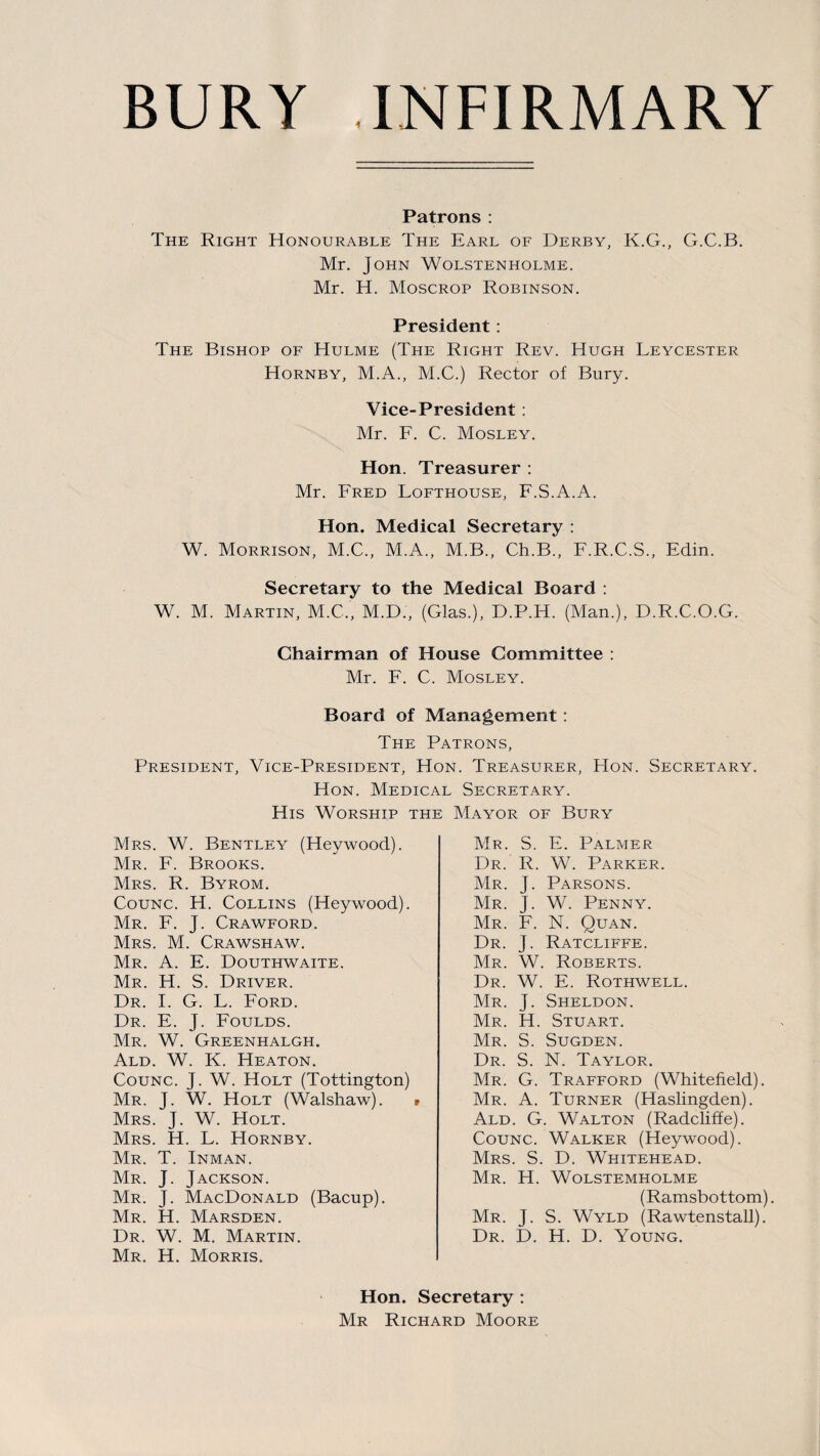 Patrons : The Right Honourable The Earl of Derby, K.G., G.C.B. Mr. John Wolstenholme. Mr. H. Moscrop Robinson. President: The Bishop of Hulme (The Right Rev. Hugh Leycester Hornby, M.A., M.C.) Rector of Bury. Vice-President: Mr. F. C. Mosley. Hon. Treasurer : Mr. Fred Lofthouse, F.S.A.A. Hon. Medical Secretary : W. Morrison, M.C., M.A., M.B., Ch.B., F.R.C.S., Edin. Secretary to the Medical Board : W. M. Martin, M.C.', M.D., (Glas.), D.P.H. (Man.), D.R.C.O.G. Chairman of House Committee : Mr. F. C. Mosley. Board of Management : The Patrons, President, Vice-President, Hon. Treasurer, Hon. Secretary. Hon. Medical Secretary. His Worship the Mayor of Bury Mrs. W. Bentley (Heywood). Mr. F. Brooks. Mrs. R. Byrom. Counc. H. Collins (Heywood). Mr. F. J. Crawford. Mrs. M. Crawshaw. Mr. A. E. Douthwaite. Mr. H. S. Driver. Dr. I. G. L. Ford. Dr. E. J. Foulds. Mr. W. Greenhalgh. Ald. W. K. Heaton. Counc. J. W. Holt (Tottington) Mr. J. W. Holt (Walshaw). Mrs. J. W. Holt. Mrs. H. L. Hornby. Mr. T. Inman. Mr. J. Jackson. Mr. J. MacDonald (Bacup). Mr. H. Marsden. Dr. W. M. Martin. Mr. H. Morris. Mr. S. E. Palmer Dr. R. W. Parker. Mr. J. Parsons. Mr. J. W. Penny. Mr. F. N. Quan. Dr. J. Ratcliffe. Mr. W. Roberts. Dr. W. E. Rothwell. Mr. J. Sheldon. Mr. H. Stuart. Mr. S. Sugden. Dr. S. N. Taylor. Mr. G. Trafford (Whitefield). Mr. A. Turner (Haslingden). Ald. G. Walton (Radcliffe). Counc. Walker (Heywood). Mrs. S. D. Whitehead. Mr. H. Wolstemholme (Ramsbottom). Mr. J. S. Wyld (Rawtenstall). Dr. D. H. D. Young. Hon. Secretary : Mr Richard Moore