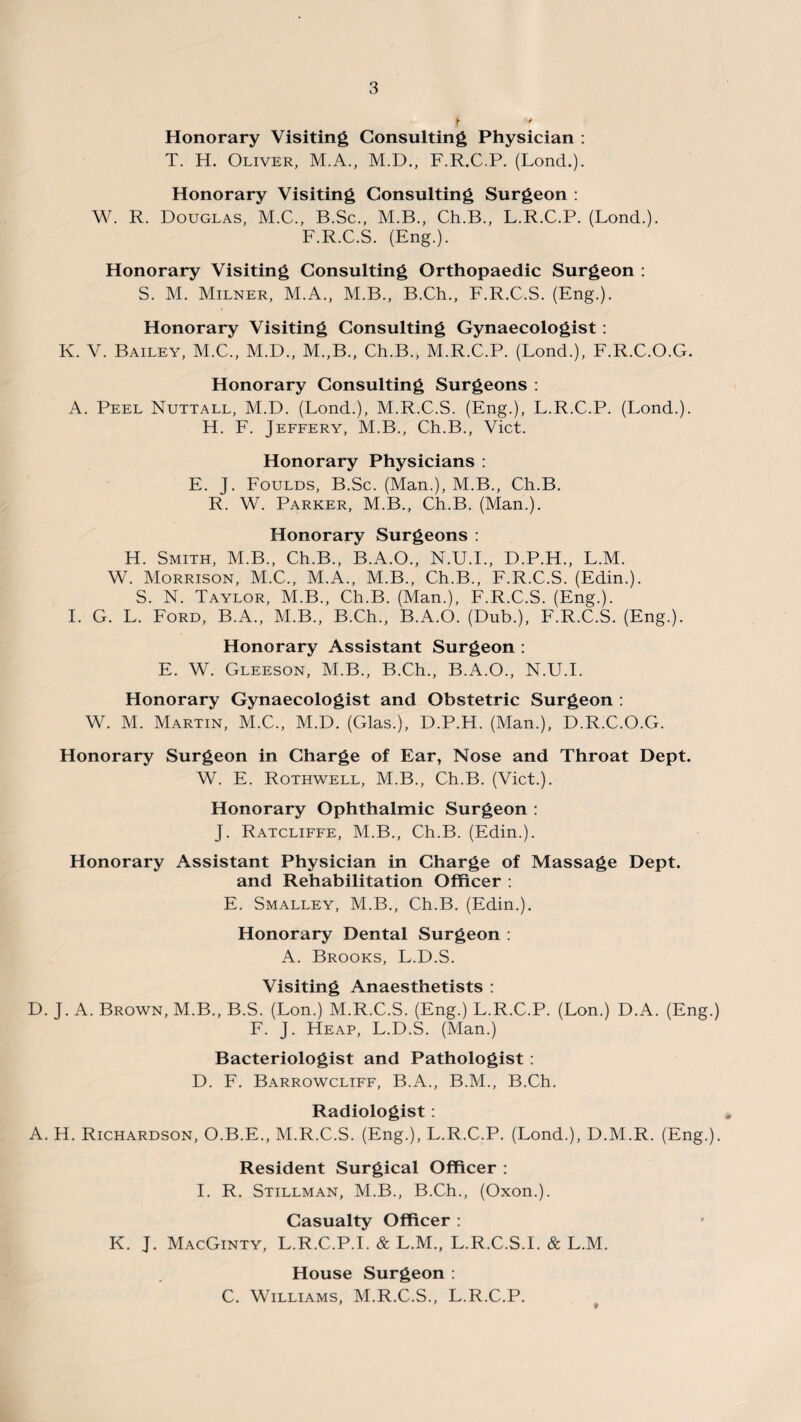 Honorary Visiting Consulting Physician : T. H. Oliver, M.A., M.D., F.R.C.P. (Lond.). Honorary Visiting Consulting Surgeon : W. R. Douglas, M.C., B.Sc., M.B., Ch.B., L.R.C.P. (Lond.). F.R.C.S. (Eng.). Honorary Visiting Consulting Orthopaedic Surgeon : S. M. Milner, M.A., M.B., B.Ch., F.R.C.S. (Eng.). Honorary Visiting Consulting Gynaecologist : K. V. Bailey, M.C., M.D., M.,B., Ch.B., M.R.C.P. (Lond.), F.R.C.O.G. Honorary Consulting Surgeons : A. Peel Nuttall, M.D. (Lond.), M.R.C.S. (Eng.), L.R.C.P. (Lond.). H. F. Jeffery, M.B., Ch.B., Viet. Honorary Physicians : E. J. Foulds, B.Sc. (Man.), M.B., Ch.B. R. W. Parker, M.B., Ch.B. (Man.). Honorary Surgeons : H. Smith, M.B., Ch.B., B.A.O., N.U.I., D.P.H., L.M. W. Morrison, M.C., M.A., M.B., Ch.B., F.R.C.S. (Edin.). S. N. Taylor, M.B., Ch.B. (Man.), F.R.C.S. (Eng.). I. G. L. Ford, B.A., M.B., B.Ch., B.A.O. (Dub.), F.R.C.S. (Eng.). Honorary Assistant Surgeon : E. W. Gleeson, M.B., B.Ch., B.A.O., N.U.I. Honorary Gynaecologist and Obstetric Surgeon : W. M. Martin, M.C., M.D. (Glas.), D.P.H. (Man.), D.R.C.O.G. Honorary Surgeon in Charge of Ear, Nose and Throat Dept. W. E. Rothwell, M.B., Ch.B. (Viet.). Honorary Ophthalmic Surgeon : J. Ratcliffe, M.B., Ch.B. (Edin.). Honorary Assistant Physician in Charge of Massage Dept. and Rehabilitation Officer : E. Smalley, M.B., Ch.B. (Edin.). Honorary Dental Surgeon : A. Brooks, L.D.S. Visiting Anaesthetists : D. J. A. Brown, M.B., B.S. (Lon.) M.R.C.S. (Eng.) L.R.C.P. (Lon.) D.A. (Eng.) F. J. Heap, L.D.S. (Man.) Bacteriologist and Pathologist: D. F. Barrowcliff, B.A., B.M., B.Ch. Radiologist : A. H. Richardson, O.B.E., M.R.C.S. (Eng.), L.R.C.P. (Lond.), D.M.R. (Eng.). Resident Surgical Officer : I. R. Stillman, M.B., B.Ch., (Oxon.). Casualty Officer : K. J. MacGinty, L.R.C.P.I. & L.M., L.R.C.S.I. & L.M. House Surgeon : C. Williams, M.R.C.S., L.R.C.P. 9
