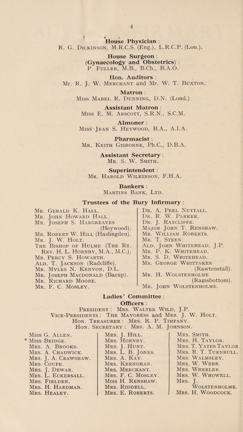 1 % -» House Physician : R. G. Dickinson, M.R.C.S. (Eng.), L.R.C.P. (Lon.). House Surgeon : (Gynaecology and Obstetrics) : P. Fuller, M.B., B.Ch., B.A.O. Hon. Auditors : Mr. R. J. W. Merchant and Mr. W. T. Buxton. Matron : Miss Mabel R. Dunning, D.N. (Lond.) Assistant Matron : Miss E. M. Arscott, S.R.N., S.C.M. Almoner : Miss Jean S. PIeywood, B.A., A.I.A. Pharmacist : Mr. Keith Gisborne, Ph.C., D.B.A. Assistant Secretary : Mr. S. W. Smith. Superintendent: Mr. Harold Wilkinson, F.H.A. Bankers : Martins Bank, Ltd. Trustees of the Bury Infirmary : Mr. Gerald K. Hall. Mr. John Howard Hall. Mr. Joseph S. Hargreaves (Heywood). Mr. Robert W. Hill (Haslingden). Mr. J. W. Holt. The Bishop of Hulme (The Rt. Rev. H. L. Hornby, M.A., M.C.). Mr. Percy S. Howarth. Ald. T. Jackson (Radcliffe). Mr. Myles N. Kenyon, D.L. Mr. Joseph Macdonald (Bacup). Mr. Richard Moore. Mr. F. C. Mosley. Dr. A. Peel Nuttall. Dr. R. W. Parker. Dr. J. Ratcliffe. Major John T. Renshaw. Mr. William Roberts. Mr. T. Steen. Ald. John Whitehead, J.P. Mr. P. K. Whitehead. Mr. S. D. Whitehead. Mr. George Whittaker (Rawtenstall). Mr. H. Wolstenholme (Ramsbottom). Mr. John Wolstenholme. Ladies’ Committee: Officers : President : Mrs. Walter Wild, J.P. Vice-Presidents : The Mayoress and Mrs. J. W. Holt. Hon. Treasurer : Mrs. R. P. Timpany. Hon. Secretary : Mrs. A. M. Johnson. Miss G. Allen. 9 Miss Bridge. Mrs. A. Brooks. Mrs. A. Chadwick. Mrs. J. A. Crawshaw. Mrs. Coupe. Mrs. J. Dewar. Mrs. L. Eckersall. Mrs. Fielden. Mrs. H. Hardman. Mrs. Healey. Mrs. J. Hill. Mrs. Hornby. Mrs. J. Hunt. Mrs. L. B. Jones. Mrs. A. Kay. Mrs. Kernohan. Mrs. Merchant. Mrs. F. C. Mosley. Miss H. Renshaw. Mrs. Riddell. Mrs. E. Roberts. Mrs. Smith. Mrs. H. Taylor. Mrs. T. Yates Taylor Mrs. R. T. Turnbull. Mrs. Walmsley. Mrs. W. Webb. Mrs. Wheeler. Mrs. W. Whowell. Mrs. J. Wolstenholme. Mrs. H. Woodcock.