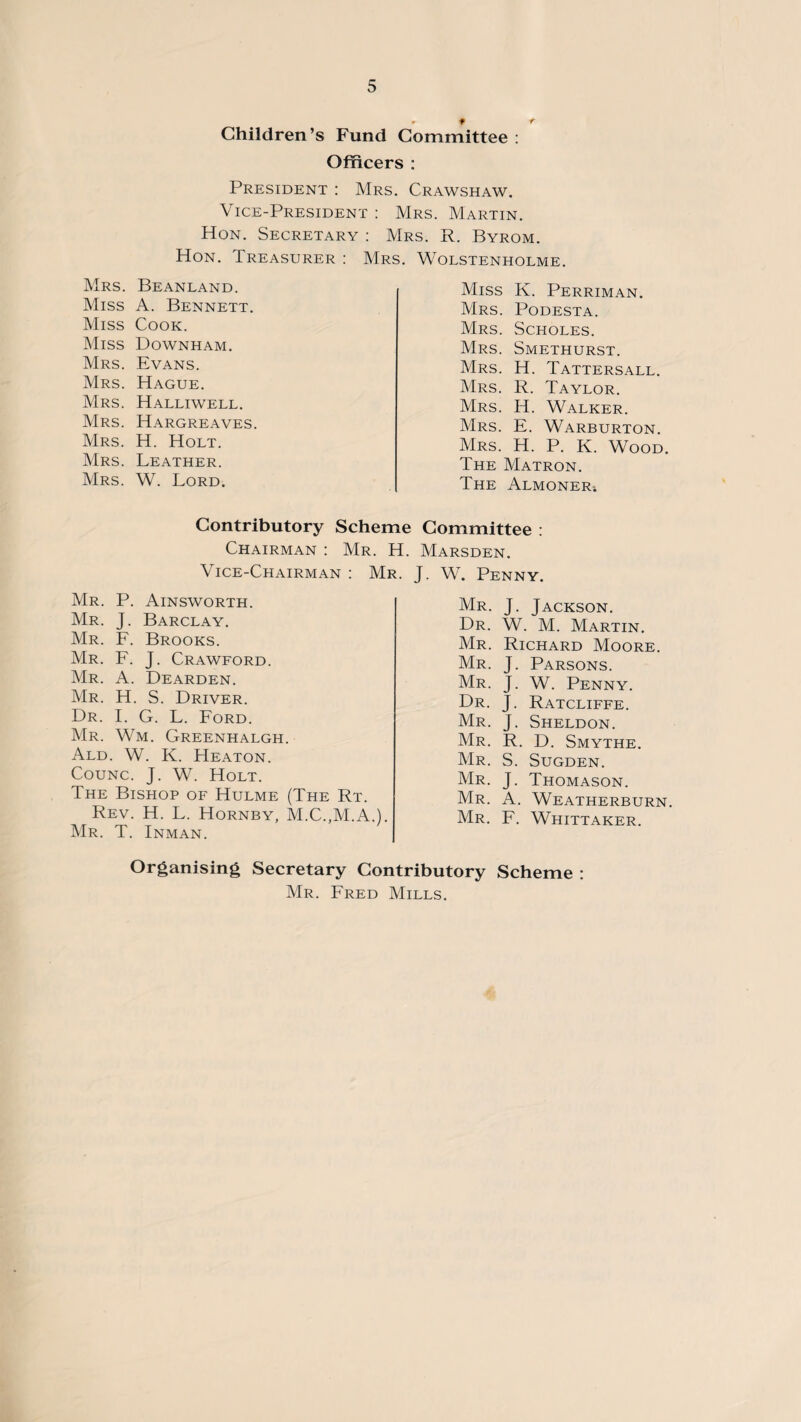 * 9 r Children’s Fund Committee : Officers : President : Mrs. Crawshaw. Vice-President : Mrs. Martin. Hon. Secretary : Mrs. R. Byrom. Hon. Treasurer : Mrs. Wolstenholme. Mrs. Beanland. Miss A. Bennett. Miss Cook. Miss Downham. Mrs. Evans. Mrs. Hague. Mrs. Halliwell. Mrs. Hargreaves. Mrs. H. Holt. Mrs. Leather. Mrs. W. Lord. Miss K. Perriman. Mrs. Podesta. Mrs. Scholes. Mrs. Smethurst. Mrs. H. Tattersall. Mrs. R. Taylor. Mrs. IT Walker. Mrs. E. Warburton. Mrs. H. P. K. Wood. The Matron. The Almoner; Contributory Scheme Committee : Chairman : Vice-Chairman Mr. P. Ainsworth. Mr. J. Barclay. Mr. F. Brooks. Mr. F. J. Crawford. Mr. A. Dearden. Mr. H. S. Driver. Dr. I. G. L. Ford. Mr. Wm. Greenhalgh. Ald. W. K. Heaton. Counc. J. W. Holt. The Bishop of Hulme (The Rt. Rev. H. L. Hornby, M.C.,M.A.). Mr. T. Inman. Mr. H. Marsden. : Mr. J. W. Penny. Mr. J. Jackson. Dr. W. M. Martin. Mr. Richard Moore. Mr. J. Parsons. Mr. J. W. Penny. Dr. J. Ratcliffe. Mr. J. Sheldon. Mr. R. D. Smythe. Mr. S. Sugden. Mr. J. Thomason. Mr. A. Weatherburn. Mr. F. Whittaker. Organising Secretary Contributory Scheme : Mr. Fred Mills.