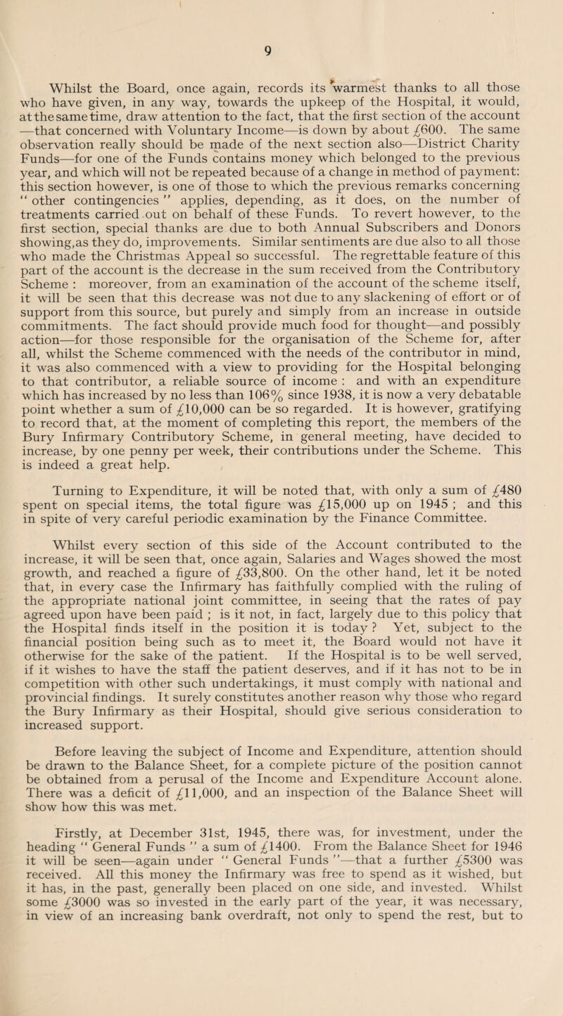 Whilst the Board, once again, records its warmest thanks to all those who have given, in any way, towards the upkeep of the Hospital, it would, at the same time, draw attention to the fact, that the first section of the account —that concerned with Voluntary Income—is down by about ^600. The same observation really should be made of the next section also—District Charity Funds—for one of the Funds contains money which belonged to the previous year, and which will not be repeated because of a change in method of payment: this section however, is one of those to which the previous remarks concerning “ other contingencies ” applies, depending, as it does, on the number of treatments carried out on behalf of these Funds. To revert however, to the first section, special thanks are due to both Annual Subscribers and Donors showing,as they do, improvements. Similar sentiments are due also to all those who made the Christmas Appeal so successful. The regrettable feature of this part of the account is the decrease in the sum received from the Contributory Scheme : moreover, from an examination of the account of the scheme itself, it will be seen that this decrease was not due to any slackening of effort or of support from this source, but purely and simply from an increase in outside commitments. The fact should provide much food for thought—and possibly action—for those responsible for the organisation of the Scheme for, after all, whilst the Scheme commenced with the needs of the contributor in mind, it was also commenced with a view to providing for the Hospital belonging to that contributor, a reliable source of income : and with an expenditure which has increased by no less than 106% since 1938, it is now a very debatable point whether a sum of ^10,000 can be so regarded. It is however, gratifying to record that, at the moment of completing this report, the members of the Bury Infirmary Contributory Scheme, in general meeting, have decided to increase, by one penny per week, their contributions under the Scheme. This is indeed a great help. Turning to Expenditure, it will be noted that, with only a sum of ^480 spent on special items, the total figure was ^15,000 up on 1945 ; and this in spite of very careful periodic examination by the Finance Committee. Whilst every section of this side of the Account contributed to the increase, it will be seen that, once again, Salaries and Wages showed the most growth, and reached a figure of ^33,800. On the other hand, let it be noted that, in every case the Infirmary has faithfully complied with the ruling of the appropriate national joint committee, in seeing that the rates of pay agreed upon have been paid ; is it not, in fact, largely due to this policy that the Hospital finds itself in the position it is today ? Yet, subject to the financial position being such as to meet it, the Board would not have it otherwise for the sake of the patient. If the Hospital is to be well served, if it wishes to have the staff the patient deserves, and if it has not to be in competition with other such undertakings, it must comply with national and provincial findings. It surely constitutes another reason why those who regard the Bury Infirmary as their Hospital, should give serious consideration to increased support. Before leaving the subject of Income and Expenditure, attention should be drawn to the Balance Sheet, for a complete picture of the position cannot be obtained from a perusal of the Income and Expenditure Account alone. There was a deficit of ;£11,000, and an inspection of the Balance Sheet will show how this was met. Firstly, at December 31st, 1945, there was, for investment, under the heading “ General Funds ” a sum of ^1400. From the Balance Sheet for 1946 it will be seen—again under “ General Funds ”—that a further ^5300 was received. All this money the Infirmary was free to spend as it wished, but it has, in the past, generally been placed on one side, and invested. WTulst some £3000 was so invested in the early part of the year, it was necessary, in view of an increasing bank overdraft, not only to spend the rest, but to