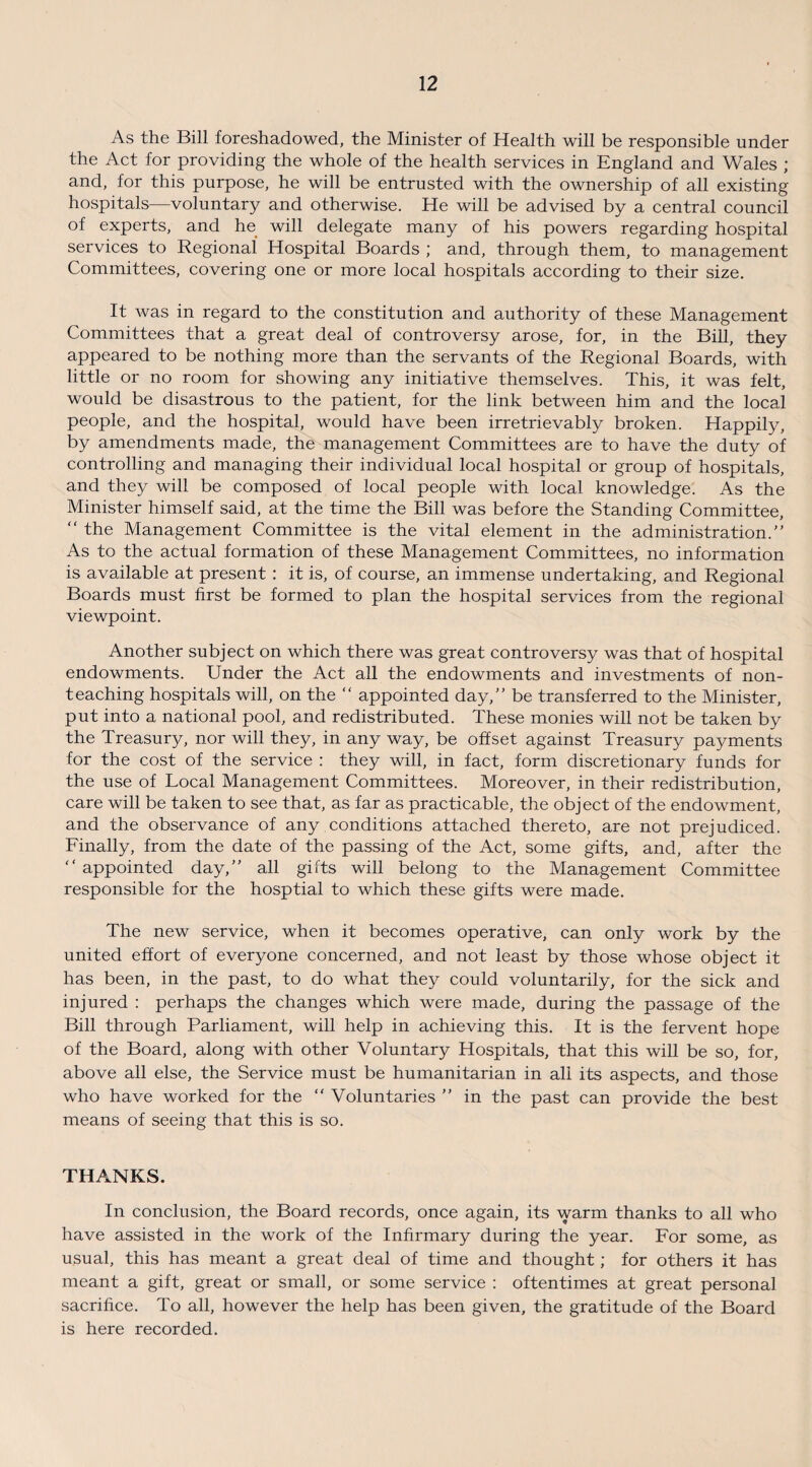 As the Bill foreshadowed, the Minister of Health will be responsible under the Act for providing the whole of the health services in England and Wales ; and, for this purpose, he will be entrusted with the ownership of all existing hospitals—voluntary and otherwise. He will be advised by a central council of experts, and he will delegate many of his powers regarding hospital services to Regional Hospital Boards ; and, through them, to management Committees, covering one or more local hospitals according to their size. It was in regard to the constitution and authority of these Management Committees that a great deal of controversy arose, for, in the Bill, they appeared to be nothing more than the servants of the Regional Boards, with little or no room for showing any initiative themselves. This, it was felt, would be disastrous to the patient, for the link between him and the local people, and the hospital, would have been irretrievably broken. Happily, by amendments made, the management Committees are to have the duty of controlling and managing their individual local hospital or group of hospitals, and they will be composed of local people with local knowledge. As the Minister himself said, at the time the Bill was before the Standing Committee, “ the Management Committee is the vital element in the administration.” As to the actual formation of these Management Committees, no information is available at present : it is, of course, an immense undertaking, and Regional Boards must first be formed to plan the hospital services from the regional viewpoint. Another subject on which there was great controversy was that of hospital endowments. Under the Act all the endowments and investments of non¬ teaching hospitals will, on the “ appointed day,” be transferred to the Minister, put into a national pool, and redistributed. These monies will not be taken by the Treasury, nor will they, in any way, be offset against Treasury payments for the cost of the service : they will, in fact, form discretionary funds for the use of Local Management Committees. Moreover, in their redistribution, care will be taken to see that, as far as practicable, the object of the endowment, and the observance of any conditions attached thereto, are not prejudiced. Finally, from the date of the passing of the Act, some gifts, and, after the appointed day,” all gifts will belong to the Management Committee responsible for the hosptial to which these gifts were made. The new service, when it becomes operative, can only work by the united effort of everyone concerned, and not least by those whose object it has been, in the past, to do what they could voluntarily, for the sick and injured : perhaps the changes which were made, during the passage of the Bill through Parliament, will help in achieving this. It is the fervent hope of the Board, along with other Voluntary Hospitals, that this will be so, for, above all else, the Service must be humanitarian in all its aspects, and those who have worked for the “ Voluntaries ” in the past can provide the best means of seeing that this is so. THANKS. In conclusion, the Board records, once again, its warm thanks to all who have assisted in the work of the Infirmary during the year. For some, as usual, this has meant a great deal of time and thought; for others it has meant a gift, great or small, or some service : oftentimes at great personal sacrifice. To all, however the help has been given, the gratitude of the Board is here recorded.