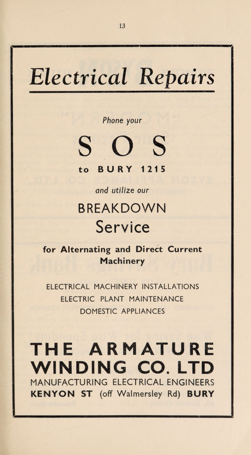 Electrical Repairs Phone your SOS to BURY 1215 and utilize our BREAKDOWN Service for Alternating and Direct Current Machinery ELECTRICAL MACHINERY INSTALLATIONS ELECTRIC PLANT MAINTENANCE DOMESTIC APPLIANCES THE ARMATURE WINDING CO. LTD MANUFACTURING ELECTRICAL ENGINEERS KENYON ST (off Walmersley Rd) BURY