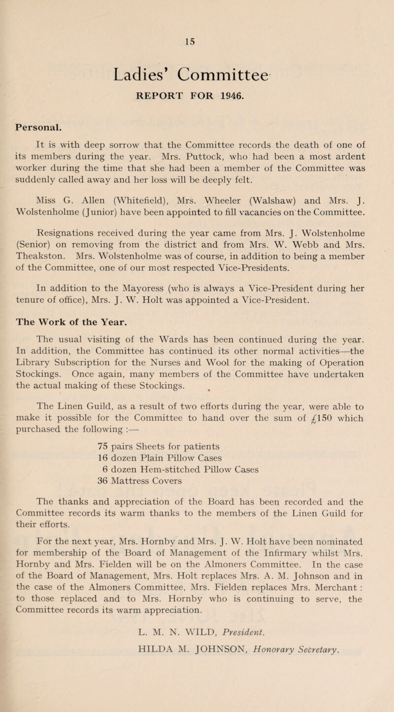 Ladies’ Committee REPORT FOR 1946. Personal. It is with deep sorrow that the Committee records the death of one of its members during the year. Mrs. Puttock, who had been a most ardent worker during the time that she had been a member of the Committee was suddenly called away and her loss will be deeply felt. Miss G. Allen (Whitefield), Mrs. Wheeler (Walshaw) and Mrs. J. Wolstenholme (Junior) have been appointed to fill vacancies on the Committee. Resignations received during the year came from Mrs. J. Wolstenholme (Senior) on removing from the district and from Mrs. W. Webb and Mrs. Theakston. Mrs. Wolstenholme was of course, in addition to being a member of the Committee, one of our most respected Vice-Presidents. In addition to the Mayoress (who is always a Vice-President during her tenure of office), Mrs. J. W. Holt was appointed a Vice-President. The Work of the Year. The usual visiting of the Wards has been continued during the year. In addition, the Committee has continued its other normal activities—the Library Subscription for the Nurses and Wool for the making of Operation Stockings. Once again, many members of the Committee have undertaken the actual making of these Stockings. The Linen Guild, as a result of two efforts during the year, were able to make it possible for the Committee to hand over the sum of ^150 which purchased the following :— 75 pairs Sheets for patients 16 dozen Plain Pillow Cases 6 dozen Hem-stitched Pillow Cases 36 Mattress Covers The thanks and appreciation of the Board has been recorded and the Committee records its warm thanks to the members of the Linen Guild for their efforts. For the next year, Mrs. Hornby and Mrs. J. W. Holt have been nominated for membership of the Board of Management of the Infirmary whilst Mrs. Hornby and Mrs. Fielden will be on the Almoners Committee. In the case of the Board of Management, Mrs. Holt replaces Mrs. A. M. Johnson and in the case of the Almoners Committee, Mrs. Fielden replaces Mrs. Merchant : to those replaced and to Mrs. Hornby who is continuing to serve, the Committee records its warm appreciation. L. M. N. WILD, President. HILDA M. JOHNSON, Honorary Secretary.