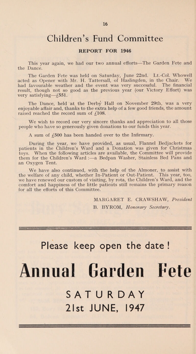 Children’s Fund Committee REPORT FOR 1946 This year again, we had our two annual efforts—The Garden Fete and the Dance. The Garden Fete was held on Saturday, June 22nd. Lt.-Col. Whowell acted as Opener with Mr. H. Tattersall, of Haslingden, in the Chair. We had favourable weather and the event was very successful. The financial result, though not so good as the previous year (our Victory Effort) was very satisfying—^551. The Dance, held at the Derby Hall on November 29th, was a very enjoyable affair and, thanks to the extra help of a few good friends, the amount raised reached the record sum of ^108. We wish to record our very sincere thanks and appreciation to all those people who have so generously given donations to our funds this year. A sum of ^500 has been handed over to the Infirmary. During the year, we have provided, as usual, Flannel Bedjackets for patients in the Children’s Ward and a Donation was given for Christmas toys. When the following articles are available, the Committee will provide them for the Children’s Ward :—a Bedpan Washer, Stainless Bed Pans and an Oxygen Tent. We have also continued, with the help of the Almoner, to assist with the welfare of any child, whether In-Patient or Out-Patient. This year, too, we have renewed our custom of visiting, by rota, the Children’s Ward, and the comfort and happiness of the little patients still remains the primary reason for all the efforts of this Committee. MARGARET E. CRAWSHAW, President B. BY ROM, Honorary Secretary. Please keep open the date ! Annual Garden Fete SATURDAY 21st JUNE, 1947
