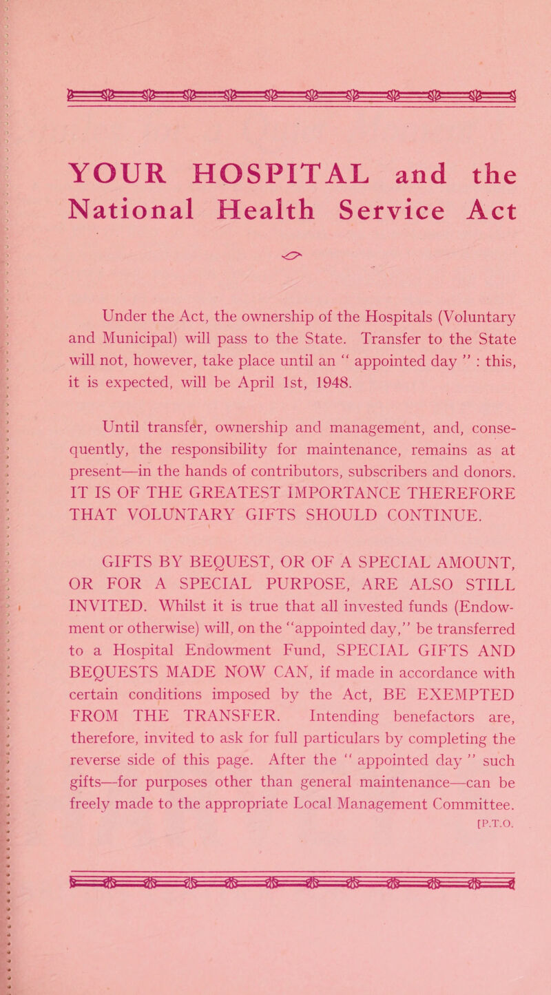 YOUR HOSPITAL and the National Health Service Act Under the Act, the ownership of the Hospitals (Voluntary and Municipal) will pass to the State. Transfer to the State will not, however, take place until an “ appointed day ” : this, it is expected, will be April 1st, 1948. Until transfer, ownership and management, and, conse¬ quently, the responsibility for maintenance, remains as at present—in the hands of contributors, subscribers and donors. IT IS OF THE GREATEST IMPORTANCE THEREFORE THAT VOLUNTARY GIFTS SHOULD CONTINUE. GIFTS BY BEQUEST, OR OF A SPECIAL AMOUNT, OR FOR A SPECIAL PURPOSE, ARE ALSO STILL INVITED. Whilst it is true that all invested funds (Endow¬ ment or otherwise) will, on the “appointed day,” be transferred to a Hospital Endowment Fund, SPECIAL GIFTS AND BEQUESTS MADE NOW CAN, if made in accordance with certain conditions imposed by the Act, BE EXEMPTED FROM THE TRANSFER. Intending benefactors are, therefore, invited to ask for full particulars by completing the reverse side of this page. After the “ appointed day ” such gifts—for purposes other than general maintenance—can be freely made to the appropriate Local Management Committee.