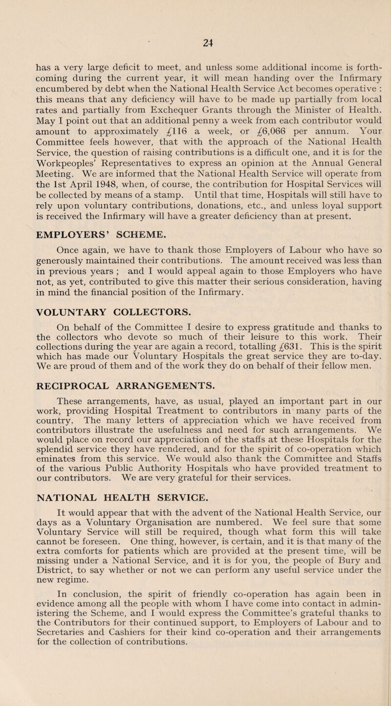 has a very large deficit to meet, and unless some additional income is forth¬ coming during the current year, it will mean handing over the Infirmary encumbered by debt when the National Health Service Act becomes operative : this means that any deficiency will have to be made up partially from local rates and partially from Exchequer Grants through the Minister of Health. May I point out that an additional penny a week from each contributor would amount to approximately £\\6 a week, or £6,066 per annum. Your Committee feels however, that with the approach of the National Health Service, the question of raising contributions is a difficult one, and it is for the Workpeoples’ Representatives to express an opinion at the Annual General Meeting. We are informed that the National Health Service will operate from the 1st April 1948, when, of course, the contribution for Hospital Services will be collected by means of a stamp. Until that time, Hospitals will still have to rely upon voluntary contributions, donations, etc., and unless loyal support is received the Infirmary will have a greater deficiency than at present. EMPLOYERS’ SCHEME. Once again, we have to thank those Employers of Labour who have so generously maintained their contributions. The amount received was less than in previous years ; and I would appeal again to those Employers who have not, as yet, contributed to give this matter their serious consideration, having in mind the financial position of the Infirmary. VOLUNTARY COLLECTORS. On behalf of the Committee I desire to express gratitude and thanks to the collectors who devote so much of their leisure to this work. Their collections during the year are again a record, totalling ^631. This is the spirit which has made our Voluntary Hospitals the great service they are to-day. We are proud of them and of the work they do on behalf of their fellow men. RECIPROCAL ARRANGEMENTS. These arrangements, have, as usual, played an important part in our work, providing Hospital Treatment to contributors in many parts of the country. The many letters of appreciation which we have received from contributors illustrate the usefulness and need for such arrangements. We would place on record our appreciation of the staffs at these Hospitals for the splendid service they have rendered, and for the spirit of co-operation which eminates from this service. We would also thank the Committee and Staffs of the various Public Authority Hospitals who have provided treatment to our contributors. We are very grateful for their services. NATIONAL HEALTH SERVICE. It would appear that with the advent of the National Health Service, our days as a Voluntary Organisation are numbered. We feel sure that some Voluntary Service will still be required, though what form this will take cannot be foreseen. One thing, however, is certain, and it is that many of the extra comforts for patients which are provided at the present time, will be missing under a National Service, and it is for you, the people of Bury and District, to say whether or not we can perform any useful service under the new regime. In conclusion, the spirit of friendly co-operation has again been in evidence among all the people with whom I have come into contact in admin¬ istering the Scheme, and I would express the Committee’s grateful thanks to the Contributors for their continued support, to Employers of Labour and to Secretaries and Cashiers for their kind co-operation and their arrangements for the collection of contributions.