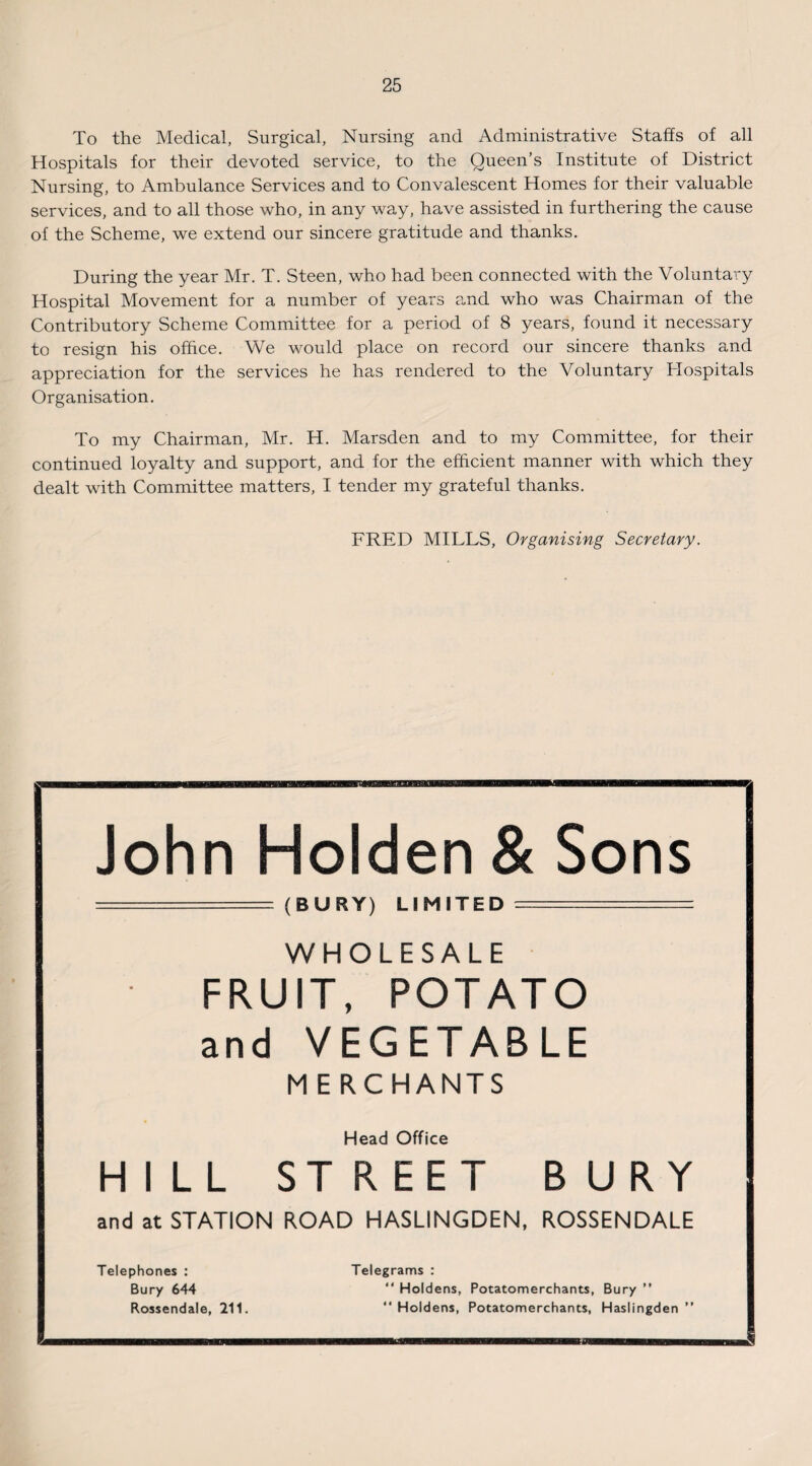 To the Medical, Surgical, Nursing and Administrative Staffs of all Hospitals for their devoted service, to the Queen’s Institute of District Nursing, to Ambulance Services and to Convalescent Homes for their valuable services, and to all those who, in any way, have assisted in furthering the cause of the Scheme, we extend our sincere gratitude and thanks. During the year Mr. T. Steen, who had been connected with the Voluntary Hospital Movement for a number of years and who was Chairman of the Contributory Scheme Committee for a period of 8 years, found it necessary to resign his office. We would place on record our sincere thanks and appreciation for the services he has rendered to the Voluntary Hospitals Organisation. To my Chairman, Mr. H. Marsden and to my Committee, for their continued loyalty and support, and for the efficient manner with which they dealt with Committee matters, I tender my grateful thanks. FRED MILLS, Organising Secretary. John Holden & Sons (BURY) LIMITED WHOLESALE FRUIT, POTATO and VEGETABLE MERCHANTS Head Office HILL ST REET BURY and at STATION ROAD HASLINGDEN, ROSSENDALE Telephones : Bury 644 Rossendale, 211. Telegrams : “ Holdens, Potatomerchants, Bury ” “ Holdens, Potatomerchants, Haslingden ”