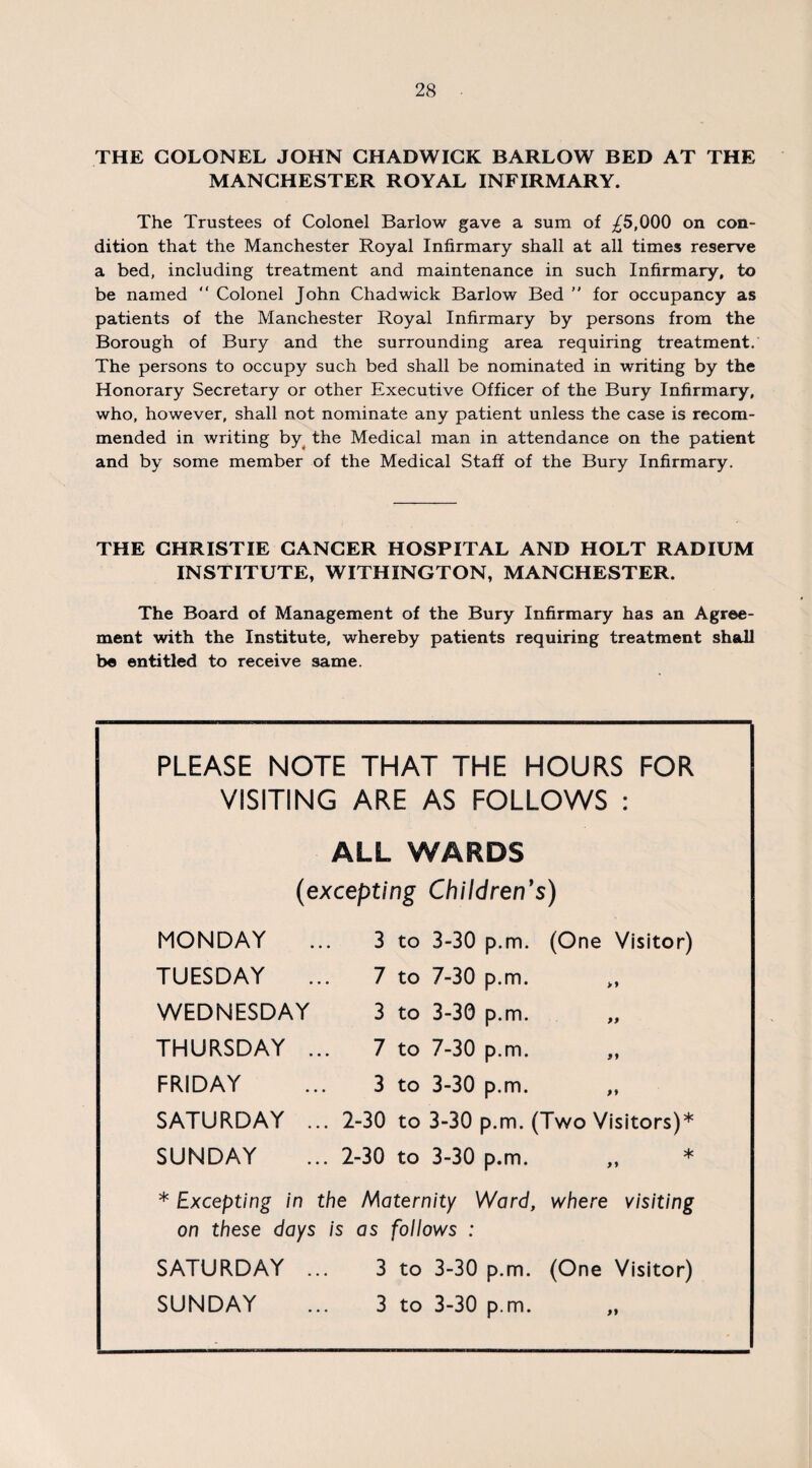 THE COLONEL JOHN CHADWICK BARLOW BED AT THE MANCHESTER ROYAL INFIRMARY. The Trustees of Colonel Barlow gave a sum of £5,000 on con¬ dition that the Manchester Royal Infirmary shall at all times reserve a bed, including treatment and maintenance in such Infirmary, to be named  Colonel John Chadwick Barlow Bed  for occupancy as patients of the Manchester Royal Infirmary by persons from the Borough of Bury and the surrounding area requiring treatment. The persons to occupy such bed shall be nominated in writing by the Honorary Secretary or other Executive Officer of the Bury Infirmary, who, however, shall not nominate any patient unless the case is recom¬ mended in writing by the Medical man in attendance on the patient and by some member of the Medical Staff of the Bury Infirmary. THE CHRISTIE CANCER HOSPITAL AND HOLT RADIUM INSTITUTE, WITHINGTON, MANCHESTER. The Board of Management of the Bury Infirmary has an Agree¬ ment with the Institute, whereby patients requiring treatment shall be entitled to receive same. PLEASE NOTE THAT THE HOURS FOR VISITING ARE AS FOLLOWS : ALL WARDS (excepting Children's) MONDAY ... 3 to 3-30 p.m. (One Visitor) TUESDAY ... 7 to 7-30 p.m. WEDNESDAY 3 to 3-30 p.m. THURSDAY ... 7 to 7-30 p.m. FRIDAY ... 3 to 3-30 p.m. „ SATURDAY ... 2-30 to 3-30 p.m. (Two Visitors)* SUNDAY ... 2-30 to 3-30 p.m. „ * * Excepting in the Maternity Ward, where visiting on these days is as follows : SATURDAY ... 3 to 3-30 p.m. (One Visitor) SUNDAY ... 3 to 3-30 p.m.