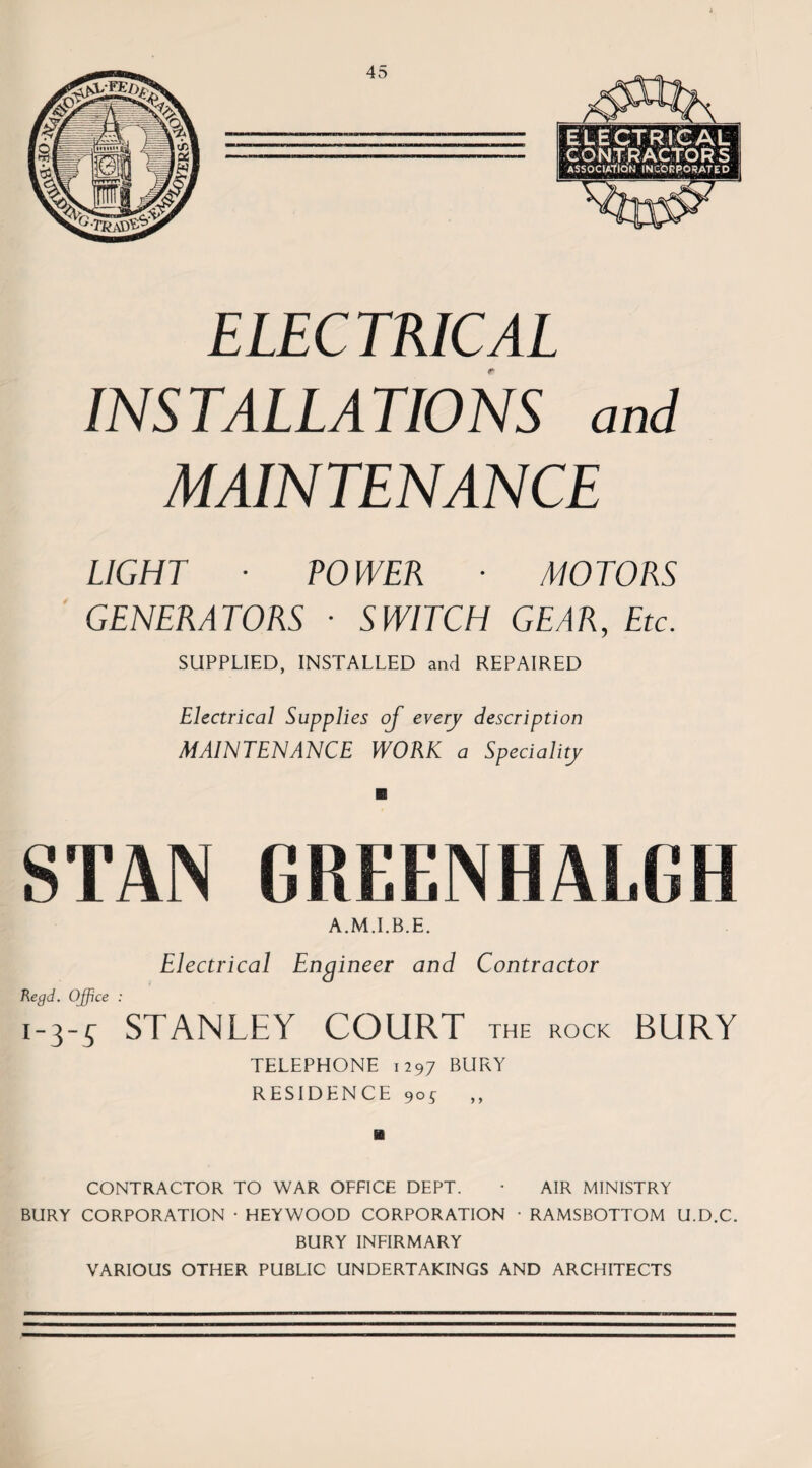 ELEC TKICAL INSTALLATIONS and MAINTENANCE LIGHT ■ POWER ■ MOTORS GENERATORS ■ SWITCH GEAR, Etc. SUPPLIED, INSTALLED and REPAIRED Electrical Supplies oj every description MAINTENANCE WORK a Speciality SIAN GREENHALGH A.M.I.B.E. Electrical Engineer and Contractor Kegd. Office : 1-3-s STANLEY COURT THE ROCK BURY TELEPHONE 1297 BURY RESIDENCE 90^ CONTRACTOR TO WAR OFFICE DEPT. • AIR MINISTRY BURY CORPORATION • HEYWOOD CORPORATION • RAMSBOTTOM U.D.C. BURY INFIRMARY VARIOUS OTHER PUBLIC UNDERTAKINGS AND ARCHITECTS