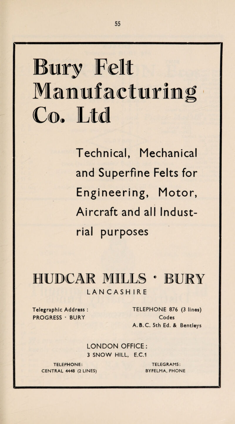 Bury Felt Maimfacturin Co. Ltd Technical, Mechanical and Superfine Felts for Engineering, Motor, Aircraft and all Indust¬ rial purposes HUOCAR MILLS * BURY LAN CASH IRE Telegraphic Address : TELEPHONE 876 (3 lines) PROGRESS • BURY Codes A. B.C. 5th Ed. & Bentleys LONDON OFFICE: 3 SNOW HILL, E.C.1 TELEPHONE: CENTRAL 4448 (2 LINES) TELEGRAMS: BYFELMA, PHONE