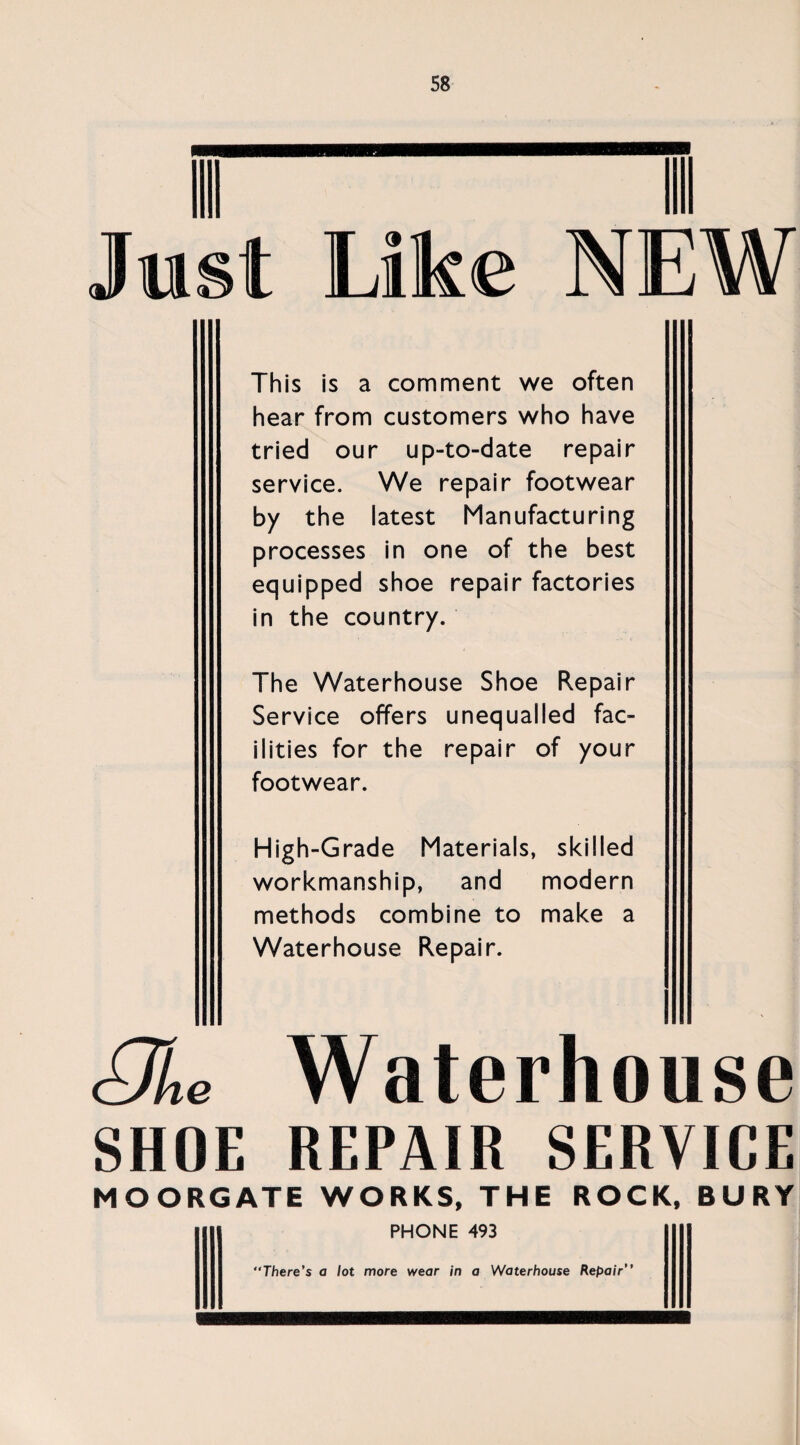 This is a comment we often hear from customers who have tried our up-to-date repair service. We repair footwear by the latest Manufacturing processes in one of the best equipped shoe repair factories in the country. The Waterhouse Shoe Repair Service offers unequalled fac¬ ilities for the repair of your footwear. High-Grade Materials, skilled workmanship, and modern methods combine to make a Waterhouse Repair. 8L Waterhouse SHOE REPAIR SERVICE MOORGATE WORKS, THE ROCK, BURY PHONE 493 “There’s a lot more wear in a Waterhouse Repair”