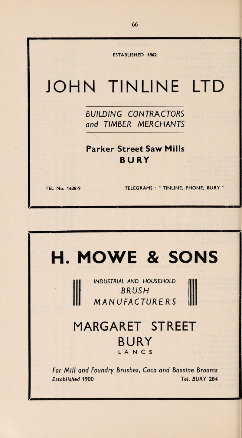 ESTABLISHED 18« JOHN TINLINE LTD BUILDING CONTRACTORS and TIMBER MERCHANTS Parker Street Saw Mills BURY TEL No. 1638-9 TELEGRAMS : “ TINLINE. PHONE. BURY ” H. MOWE & SONS INDUSTRIAL AND HOUSEHOLD BRUSH MANUFACTURERS MARGARET STREET BURY LANCS For Mill and Foundry Brushes, Coco and Bassine Brooms Established 1900 Tel. BURY 284