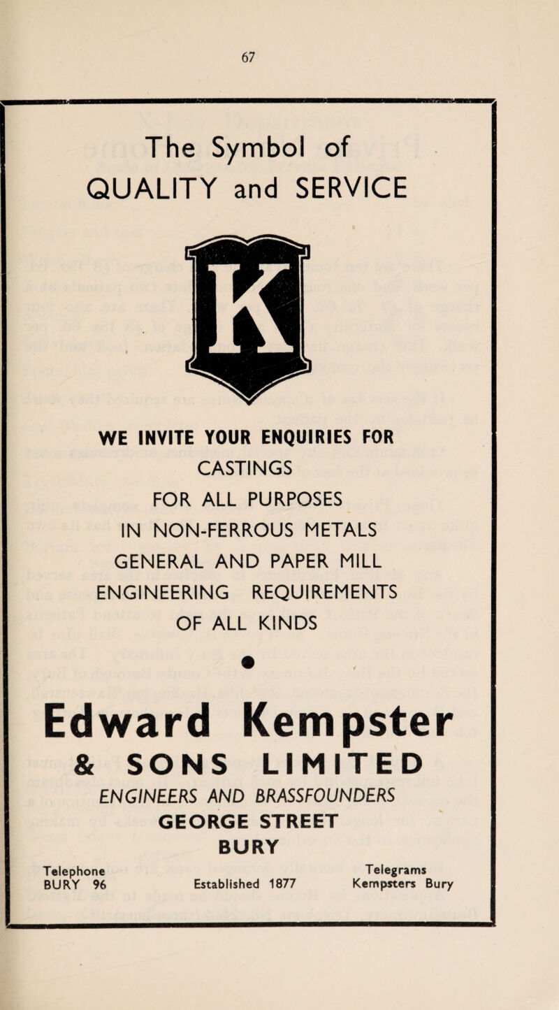 The Symbol of QUALITY and SERVICE WE INVITE YOUR ENQUIRIES FOR CASTINGS FOR ALL PURPOSES IN NON-FERROUS METALS GENERAL AND PAPER MILL ENGINEERING REQUIREMENTS OF ALL KINDS Edward Kempster & SONS LIMITED ENGINEERS AND BRASSFOUNDERS GEORGE STREET BURY Telephone BURY 96 Established 1877 Telegrams Kempsters Bury