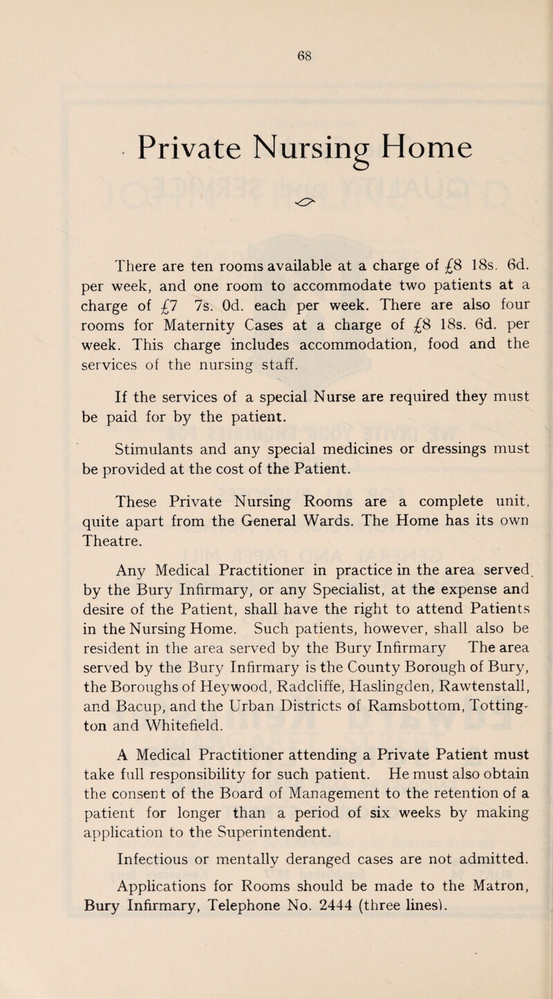 Private Nursing Home There are ten rooms available at a charge of £8 18s. 6d. per week, and one room to accommodate two patients at a charge of £1 7s. Od. each per week. There are also four rooms for Maternity Cases at a charge of £8 18s. 6d. per week. This charge includes accommodation, food and the services of the nursing staff. If the services of a special Nurse are required they must be paid for by the patient. Stimulants and any special medicines or dressings must be provided at the cost of the Patient. These Private Nursing Rooms are a complete unit, quite apart from the General Wards. The Home has its own Theatre. Any Medical Practitioner in practice in the area served, by the Bury Infirmary, or any Specialist, at the expense and desire of the Patient, shall have the right to attend Patients in the Nursing Home. Such patients, however, shall also be resident in the area served by the Bury Infirmary The area served by the Bury Infirmary is the County Borough of Bury, the Boroughs of Hey wood, Radcliffe, Haslingden, Rawtenstall, and Bacup, and the Urban Districts of Ramsbottom, Totting- ton and Whitefield. A Medical Practitioner attending a Private Patient must take full responsibility for such patient. He must also obtain the consent of the Board of Management to the retention of a patient for longer than a period of six weeks by making application to the Superintendent. Infectious or mentally deranged cases are not admitted. Applications for Rooms should be made to the Matron, Bury Infirmary, Telephone No. 2444 (three lines!.